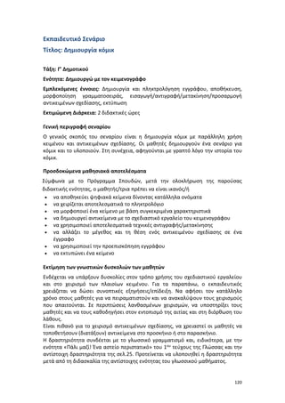 120
Εκπαιδευτικό Σενάριο
Τίτλος: Δημιουργία κόμικ
Τάξη: Γ’ Δημοτικού
Ενότητα: Δημιουργώ με τον κειμενογράφο
Εμπλεκόμενες έννοιες: Δημιουργία και πληκτρολόγηση εγγράφου, αποθήκευση,
μορφοποίηση γραμματοσειράς, εισαγωγή/αντιγραφή/μετακίνηση/προσαρμογή
αντικειμένων σχεδίασης, εκτύπωση
Εκτιμώμενη Διάρκεια: 2 διδακτικές ώρες
Γενική περιγραφή σεναρίου
Ο γενικός σκοπός του σεναρίου είναι η δημιουργία κόμικ με παράλληλη χρήση
κειμένου και αντικειμένων σχεδίασης. Οι μαθητές δημιουργούν ένα σενάριο για
κόμικ και το υλοποιούν. Στη συνέχεια, αφηγούνται με γραπτό λόγο την ιστορία του
κόμικ.
Προσδοκώμενα μαθησιακά αποτελέσματα
Σύμφωνα με το Πρόγραμμα Σπουδών, μετά την ολοκλήρωση της παρούσας
διδακτικής ενότητας, ο μαθητής/τρια πρέπει να είναι ικανός/ή
 να αποθηκεύει ψηφιακά κείμενα δίνοντας κατάλληλα ονόματα
 να χειρίζεται αποτελεσματικά το πληκτρολόγιο
 να μορφοποιεί ένα κείμενο με βάση συγκεκριμένα χαρακτηριστικά
 να δημιουργεί αντικείμενα με το σχεδιαστικό εργαλείο του κειμενογράφου
 να χρησιμοποιεί αποτελεσματικά τεχνικές αντιγραφής/μετακίνησης
 να αλλάζει το μέγεθος και τη θέση ενός αντικειμένου σχεδίασης σε ένα
έγγραφο
 να χρησιμοποιεί την προεπισκόπηση εγγράφου
 να εκτυπώνει ένα κείμενο
Εκτίμηση των γνωστικών δυσκολιών των μαθητών
Ενδέχεται να υπάρξουν δυσκολίες στον τρόπο χρήσης του σχεδιαστικού εργαλείου
και στο χειρισμό των πλαισίων κειμένου. Για τα παραπάνω, ο εκπαιδευτικός
χρειάζεται να δώσει συνοπτικές εξηγήσεις/επίδειξη. Να αφήσει τον κατάλληλο
χρόνο στους μαθητές για να πειραματιστούν και να ανακαλύψουν τους χειρισμούς
που απαιτούνται. Σε περιπτώσεις λανθασμένων χειρισμών, να υποστηρίξει τους
μαθητές και να τους καθοδηγήσει στον εντοπισμό της αιτίας και στη διόρθωση του
λάθους.
Είναι πιθανό για το χειρισμό αντικειμένων σχεδίασης, να χρειαστεί οι μαθητές να
τοποθετήσουν (διατάξουν) αντικείμενα στο προσκήνιο ή στο παρασκήνιο.
Η δραστηριότητα συνδέεται με το γλωσσικό γραμματισμό και, ειδικότερα, με την
ενότητα «Πάλι μαζί! Ένα αστείο περιστατικό» του 1ου τεύχους της Γλώσσας και την
αντίστοιχη δραστηριότητα της σελ.25. Προτείνεται να υλοποιηθεί η δραστηριότητα
μετά από τη διδασκαλία της αντίστοιχης ενότητας του γλωσσικού μαθήματος.
 