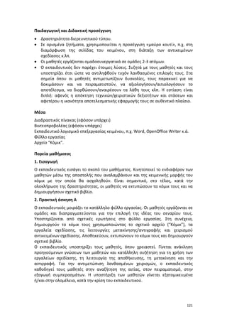 121
Παιδαγωγική και Διδακτική προσέγγιση
 Δραστηριότητα διερευνητικού τύπου.
 Σε ορισμένα ζητήματα, χρησιμοποιείται η προσέγγιση «μαύρο κουτί», π.χ. στη
διαμόρφωση της σελίδας του κειμένου, στη διάταξη των αντικειμένων
σχεδίασης κ.λπ.
 Οι μαθητές εργάζονται ομαδοσυνεργατικά σε ομάδες 2-3 ατόμων.
 Ο εκπαιδευτικός δεν παρέχει έτοιμες λύσεις. Συζητά με τους μαθητές και τους
υποστηρίζει έτσι ώστε να αντιληφθούν τυχόν λανθασμένες επιλογές τους. Στα
σημεία όπου οι μαθητές αντιμετωπίζουν δυσκολίες, τους παρακινεί για να
δοκιμάσουν και να πειραματιστούν, να αξιολογήσουν/αιτιολογήσουν το
αποτέλεσμα, να διορθώσουν/αναιρέσουν τα λάθη τους κλπ. Η εστίαση είναι
διπλή: αφενός η απόκτηση τεχνικών/χειριστικών δεξιοτήτων και στάσεων και
αφετέρου η ικανότητα αποτελεσματικής εφαρμογής τους σε αυθεντικό πλαίσιο.
Μέσα
Διαδραστικός πίνακας (εφόσον υπάρχει)
Βιντεοπροβολέας (εφόσον υπάρχει)
Εκπαιδευτικό λογισμικό επεξεργασίας κειμένου, π.χ. Word, OpenOffice Writer κ.ά.
Φύλλο εργασίας
Αρχείο “Κόμικ”.
Πορεία μαθήματος
1. Εισαγωγή
Ο εκπαιδευτικός εισάγει το σκοπό του μαθήματος. Κινητοποιεί το ενδιαφέρον των
μαθητών μέσω της αποστολής που αναλαμβάνουν και της κειμενικής μορφής του
κόμικ με την οποία θα ασχοληθούν. Είναι σημαντικό, στο τέλος, κατά την
ολοκλήρωση της δραστηριότητας, οι μαθητές να εκτυπώσουν τα κόμικ τους και να
δημιουργήσουν σχετικό βιβλίο.
2. Πρακτική άσκηση Α
Ο εκπαιδευτικός μοιράζει το κατάλληλο φύλλο εργασίας. Οι μαθητές εργάζονται σε
ομάδες και διαπραγματεύονται για την επιλογή της ιδέας του σεναρίου τους.
Υποστηρίζονται από σχετικές ερωτήσεις στο φύλλο εργασίας. Στη συνέχεια,
δημιουργούν το κόμικ τους χρησιμοποιώντας το σχετικό αρχείο (“Κόμικ”), τα
εργαλεία σχεδίασης, τις λειτουργίες μετακίνησης/αντιγραφής και χειρισμού
αντικειμένων σχεδίασης. Αποθηκεύουν, εκτυπώνουν το κόμικ τους και δημιουργούν
σχετικό βιβλίο.
Ο εκπαιδευτικός υποστηρίζει τους μαθητές, όπου χρειαστεί. Γίνεται ανάκληση
προηγούμενων γνώσεων των μαθητών και κατάλληλη συζήτηση για τη χρήση των
εργαλείων σχεδίασης, τη λειτουργία της αποθήκευσης, τη μετακίνηση και την
αντιγραφή. Για την αντιμετώπιση λανθασμένων χειρισμών, ο εκπαιδευτικός
καθοδηγεί τους μαθητές στην αναζήτηση της αιτίας, στον πειραματισμό, στην
εξαγωγή συμπερασμάτων. Η υποστήριξη των μαθητών γίνεται εξατομικευμένα
ή/και στην ολομέλεια, κατά την κρίση του εκπαιδευτικού.
 
