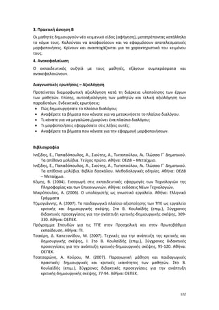122
3. Πρακτική άσκηση Β
Οι μαθητές δημιουργούν νέο κειμενικό είδος (αφήγηση), μετατρέποντας κατάλληλα
το κόμικ τους. Καλούνται να αποφασίσουν και να εφαρμόσουν αποτελεσματικές
μορφοποιήσεις. Κρίνουν και αναστοχάζονται για τα χαρακτηριστικά του κειμένου
τους.
4. Ανακεφαλαίωση
Ο εκπαιδευτικός συζητά με τους μαθητές, εξάγουν συμπεράσματα και
ανακεφαλαιώνουν.
Διαγνωστικές ερωτήσεις – Αξιολόγηση
Προτείνεται διαμορφωτική αξιολόγηση κατά τη διάρκεια υλοποίησης των έργων
των μαθητών. Επίσης, αυτοαξιολόγηση των μαθητών και τελική αξιολόγηση των
παραδοτέων. Ενδεικτικές ερωτήσεις:
 Πώς δημιουργήσατε το πλαίσιο διαλόγου;
 Αναφέρετε τα βήματα που κάνατε για να μετακινήσετε το πλαίσιο διαλόγου.
 Τι κάνατε για να μεγαλώσει/μικρύνει ένα πλαίσιο διαλόγου;
 Τι μορφοποιήσεις εφαρμόσατε στις λέξεις αυτές;
 Αναφέρετε τα βήματα που κάνατε για την εφαρμογή μορφοποιήσεων.
Βιβλιογραφία
Ιντζίδης, Ε., Παπαδόπουλος, Α., Σιούτης, Α., Τικτοπούλου, Αι. Γλώσσα Γ΄ Δημοτικού.
Τα απίθανα μολύβια. Τεύχος πρώτο. Αθήνα: ΟΕΔΒ – Μεταίχμιο.
Ιντζίδης, Ε., Παπαδόπουλος, Α., Σιούτης, Α., Τικτοπούλου, Αι. Γλώσσα Γ΄ Δημοτικού.
Τα απίθανα μολύβια. Βιβλίο δασκάλου. Μεθοδολογικές οδηγίες. Αθήνα: ΟΕΔΒ
– Μεταίχμιο.
Κόμης, Β. (2004). Εισαγωγή στις εκπαιδευτικές εφαρμογές των Τεχνολογιών της
Πληροφορίας και των Επικοινωνιών. Αθήνα: εκδόσεις Νέων Τεχνολογιών.
Μικρόπουλος, Α. (2006). Ο υπολογιστής ως γνωστικό εργαλείο. Αθήνα: Ελληνικά
Γράμματα
Τζιμογιάννης, Α. (2007). Το παιδαγωγικό πλαίσιο αξιοποίησης των ΤΠΕ ως εργαλείο
κριτικής και δημιουργικής σκέψης. Στο Β. Κουλαϊδής (επιμ.), Σύγχρονες
διδακτικές προσεγγίσεις για την ανάπτυξη κριτικής-δημιουργικής σκέψης, 309-
330. Αθήνα: ΟΕΠΕΚ.
Πρόγραμμα Σπουδών για τις ΤΠΕ στην Προσχολική και στην Πρωτοβάθμια
εκπαίδευση. Αθήνα: ΠΙ.
Τσακίρη, Δ. Καπετανίδου, Μ. (2007). Τεχνικές για την ανάπτυξη της κριτικής και
δημιουργικής σκέψης, Ι. Στο Β. Κουλαϊδής (επιμ.), Σύγχρονες διδακτικές
προσεγγίσεις για την ανάπτυξη κριτικής-δημιουργικής σκέψης, 95-120. Αθήνα:
ΟΕΠΕΚ.
Τσατσαρώνη, Α. Κούρου, Μ. (2007). Παραγωγική μάθηση και παιδαγωγικές
πρακτικές: δημιουργικές και κριτικές ικανότητες των μαθητών. Στο Β.
Κουλαϊδής (επιμ.), Σύγχρονες διδακτικές προσεγγίσεις για την ανάπτυξη
κριτικής-δημιουργικής σκέψης, 77-94. Αθήνα: ΟΕΠΕΚ.
 