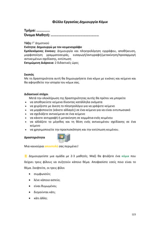 123
Φύλλο Εργασίας Δημιουργία Κόμικ
Τμήμα: ……………
Όνομα Μαθητή: ………………………………………………
Τάξη: Γ’ Δημοτικού
Ενότητα: Δημιουργώ με τον κειμενογράφο
Εμπλεκόμενες έννοιες: Δημιουργία και πληκτρολόγηση εγγράφου, αποθήκευση,
μορφοποίηση γραμματοσειράς, εισαγωγή/αντιγραφή/μετακίνηση/προσαρμογή
αντικειμένων σχεδίασης, εκτύπωση
Εκτιμώμενη Διάρκεια: 2 διδακτικές ώρες
Σκοπός
Με τη δραστηριότητα αυτή θα δημιουργήσετε ένα κόμικ με εικόνες και κείμενο και
θα αφηγηθείτε την ιστορία του κόμικ σας.
Διδακτικοί στόχοι
Μετά την ολοκλήρωση της δραστηριότητας αυτής θα πρέπει να μπορείτε
 να αποθηκεύετε κείμενα δίνοντας κατάλληλα ονόματα
 να χειρίζεστε με άνεση το πληκτρολόγιο για να γράψετε κείμενο
 να μορφοποιείτε (κάνετε αλλαγές) σε ένα κείμενο για να είναι εντυπωσιακό
 να σχεδιάζετε αντικείμενα σε ένα κείμενο
 να κάνετε αντιγραφή ή μετακίνηση σε κομμάτια ενός κειμένου
 να αλλάζετε το μέγεθος και τη θέση ενός αντικειμένου σχεδίασης σε ένα
κείμενο
 να χρησιμοποιείτε την προεπισκόπηση και την εκτύπωση κειμένου.
Δραστηριότητα
Μια καινούρια αποστολή σας περιμένει!
 Δημιουργείστε μια ομάδα με 2-3 μαθητές. Μαζί θα φτιάξετε ένα κόμικ που
δείχνει τρεις φίλους να συζητούν κάποιο θέμα. Αποφασίστε εσείς ποιο είναι το
θέμα. Σκεφτείτε, οι τρεις φίλοι
 συμφωνούν;
 λένε κάποιο αστείο;
 είναι θυμωμένοι;
 διηγούνται κάτι;
 κάτι άλλο;
 