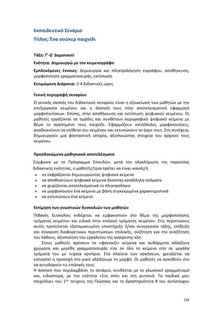 126
Εκπαιδευτικό Σενάριο
Τίτλος: Ένα σούπερ παιχνίδι
Τάξη: Γ’-Δ’ Δημοτικού
Ενότητα: Δημιουργώ με τον κειμενογράφο
Εμπλεκόμενες έννοιες: Δημιουργία και πληκτρολόγηση εγγράφου, αποθήκευση,
μορφοποίηση γραμματοσειράς, εκτύπωση
Εκτιμώμενη Διάρκεια: 2-4 διδακτικές ώρες
Γενική περιγραφή σεναρίου
Ο γενικός σκοπός του διδακτικού σεναρίου είναι η εξοικείωση των μαθητών με την
επεξεργασία κειμένου και η άσκησή τους στην αποτελεσματική εφαρμογή
μορφοποιήσεων. Επίσης, στην αποθήκευση και εκτύπωση ψηφιακού κειμένου. Οι
μαθητές εργάζονται σε ομάδες και συνθέτουν περιγραφικό ψηφιακό κείμενο με
θέμα το αγαπημένο τους παιχνίδι. Εφαρμόζουν κατάλληλες μορφοποιήσεις,
αναδεικνύουν τα επίθετα του κειμένου και εκτυπώνουν το έργο τους. Στη συνέχεια,
δημιουργούν μια φανταστική ιστορία, αξιοποιώντας στοιχεία του αρχικού τους
κειμένου.
Προσδοκώμενα μαθησιακά αποτελέσματα
Σύμφωνα με το Πρόγραμμα Σπουδών, μετά την ολοκλήρωση της παρούσας
διδακτικής ενότητας, ο μαθητής/τρια πρέπει να είναι ικανός/ή
 να εκφράζονται δημιουργώντας ψηφιακά κείμενα
 να αποθηκεύουν ψηφιακά κείμενα δίνοντας κατάλληλα ονόματα
 να χειρίζονται αποτελεσματικά το πληκτρολόγιο
 να μορφοποιούν ένα κείμενο με βάση συγκεκριμένα χαρακτηριστικά
 να εκτυπώνουν ένα κείμενο
Εκτίμηση των γνωστικών δυσκολιών των μαθητών
Πιθανές δυσκολίες ενδέχεται να εμφανιστούν στο θέμα της μορφοποίησης
τμήματος κειμένου και ειδικά στην επιλογή τμήματος κειμένου. Στις περιπτώσεις
αυτές προτείνεται εξατομικευμένη υποστήριξη ή/και συνεργασία τάξης, επίδειξη
και σύγκριση διαφορετικών περιπτώσεων επιλογής, συζήτηση για την αναζήτηση
του λάθους, αξιοποίηση του εργαλείου της αναίρεσης κλπ.
Στους μαθητές αρέσουν τα «φανταιζί» κείμενα και αυθόρμητα αλλάζουν
χρώματα και μεγέθη γραμματοσειράς είτε σε όλο το κείμενο είτε σε μεγάλα
τμήματά του με τυχαία κριτήρια. Στα πλαίσια των ασκήσεων, χρειάζεται να
εστιαστεί η προσοχή στο γιατί αλλάζουμε τη μορφή. Οι μαθητές να ασκηθούν στο
να αιτιολογούν τις επιλογές τους.
Η άσκηση που περιλαμβάνει το σενάριο, συνδέεται με το γλωσσικό γραμματισμό
και, ειδικότερα, με την ενότητα «Στο σπίτι και στη γειτονιά. Τα παιδικά μου
παιχνίδια» του 1ου τεύχους της Γλώσσας και τη δραστηριότητα 8 του αντίστοιχου
 