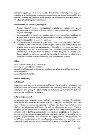 127
τετραδίου εργασιών (1ο τεύχος, σελ.30). Αναμένονται γνωστικές δυσκολίες που
σχετίζονται περισσότερο με το γλωσσικό γραμματισμό και κυρίως με δυσκολίες στη
γραπτή έκφραση των μαθητών. Είναι χρήσιμο να συνδυαστεί η δραστηριότητα με
τη διδασκαλία της παραπάνω ενότητας.
Παιδαγωγική και Διδακτική προσέγγιση
 Γίνεται πρακτική άσκηση επεξεργασίας κειμένου με έμφαση στη γραφή
ολοκληρωμένου κειμένου από τους μαθητές, που περιλαμβάνει επικεφαλίδα-
κείμενο-υπογραφή.
 Χρησιμοποιείται η προσέγγιση «μαύρο κουτί», όταν οι μαθητές γράφουν το
κείμενό τους σε πίνακα, χωρίς να αναπτυχθεί η έννοια του πίνακα διεξοδικά.
 Οι μαθητές εργάζονται ομαδοσυνεργατικά.
 Ο εκπαιδευτικός δεν παρέχει έτοιμες λύσεις. Συζητά με τους μαθητές και τους
υποστηρίζει έτσι ώστε να αντιληφθούν τυχόν λανθασμένες επιλογές τους. Στα
σημεία όπου οι μαθητές αντιμετωπίζουν δυσκολίες, τους παρακινεί για να
δοκιμάσουν και να πειραματιστούν, να αξιολογήσουν/αιτιολογήσουν το
αποτέλεσμα, να διορθώσουν/αναιρέσουν τα λάθη τους κλπ. Η εστίαση είναι
διπλή: αφενός η απόκτηση τεχνικών/χειριστικών δεξιοτήτων και αφετέρου η
ικανότητα αποτελεσματικής εφαρμογής τους σε αυθεντικό πλαίσιο.
Μέσα
Διαδραστικός πίνακας (εφόσον υπάρχει)
Βιντεοπροβολέας (εφόσον υπάρχει)
Εκπαιδευτικό λογισμικό επεξεργασίας κειμένου, π.χ. Word, OpenOffice Writer κ.ά.
Φύλλο εργασίας
Αρχείο “Σούπερ παιχνίδι”.
Πορεία μαθήματος
1. Εισαγωγή
Ο εκπαιδευτικός εισάγει το σκοπό του μαθήματος. Κινητοποιεί το ενδιαφέρον των
μαθητών μέσω του σκοπού παρουσίασης, της ανάθεσης αποστολής τάξης, της
εκτύπωσης του έργου, της αξιοποίησης προσωπικών βιωμάτων από τη ζωή των
μαθητών και του θέματος του έργου.
2. Πρακτική άσκηση Α
Ο εκπαιδευτικός μοιράζει στους μαθητές το φύλλο εργασίας. Οι μαθητές
διαλέγονται και διαπραγματεύονται για να επιλέξουν το παιχνίδι που θα
παρουσιάσουν. Ανακαλούνται σχετικές συζητήσεις που έχουν προηγηθεί και στα
πλαίσια του γλωσσικού μαθήματος. Οι μαθητές αξιοποιούν το αρχείο “Σούπερ
παιχνίδι” για να γράψουν το κείμενό τους, έχοντας κατάλληλη υποστήριξη από τον
εκπαιδευτικό, το φύλλο εργασίας και τις υποδείξεις που αναφέρονται στο αρχείο.
Γίνεται ανάκληση προηγούμενων γνώσεων των μαθητών για την ποικιλία και τα
βήματα μορφοποίησης που μπορούν να εφαρμοστούν. Εφαρμόζονται οι
κατάλληλες μορφοποιήσεις. Ο εκπαιδευτικός υποστηρίζει τους μαθητές, όπου
χρειαστεί. Ειδικά, για την αντιμετώπιση λανθασμένων χειρισμών, καθοδηγεί τους
 