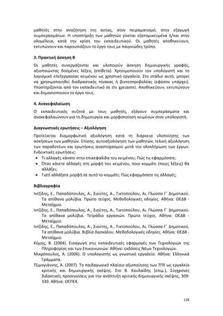 128
μαθητές στην αναζήτηση της αιτίας, στον πειραματισμό, στην εξαγωγή
συμπερασμάτων. Η υποστήριξη των μαθητών γίνεται εξατομικευμένα ή/και στην
ολομέλεια, κατά την κρίση του εκπαιδευτικού. Οι μαθητές αποθηκεύουν,
εκτυπώνουν και παρουσιάζουν το έργο τους με παιγνιώδες τρόπο.
3. Πρακτική άσκηση Β
Οι μαθητές συνεργάζονται και υλοποιούν άσκηση δημιουργικής γραφής,
αξιοποιώντας δοσμένες λέξεις (επίθετα). Χρησιμοποιούν τον υπολογιστή και το
λογισμικό επεξεργασίας κειμένου ως χρηστικό εργαλείο. Στο στάδιο αυτό, μπορεί
να χρησιμοποιηθεί διαδραστικός πίνακας ή βιντεοπροβολέας (εφόσον υπάρχει).
Υποστηρίζονται από τον εκπαιδευτικό σε ότι χρειαστεί. Αποθηκεύουν, εκτυπώνουν
και δημοσιοποιούν το έργο τους.
4. Ανακεφαλαίωση
Ο εκπαιδευτικός συζητά με τους μαθητές, εξάγουν συμπεράσματα και
ανακεφαλαιώνουν για τη δημιουργία και μορφοποίηση κειμένων στον υπολογιστή.
Διαγνωστικές ερωτήσεις – Αξιολόγηση
Προτείνεται διαμορφωτική αξιολόγηση κατά τη διάρκεια υλοποίησης των
ασκήσεων των μαθητών. Επίσης, αυτοαξιολόγηση των μαθητών, τελική αξιολόγηση
των παραδοτέων και ερωτήσεις αναστοχασμού μετά την ολοκλήρωση των έργων.
Ενδεικτικές ερωτήσεις:
 Τι αλλαγές κάνατε στην επικεφαλίδα του κειμένου; Πώς τις εφαρμόσατε;
 Όταν κάνετε αλλαγές στη μορφή του κειμένου, ποιο κομμάτι (ποιες λέξεις) θα
αλλάξει;
 Γιατί αλλάξατε μορφή σε αυτό το κομμάτι; Πώς εφαρμόσατε τις αλλαγές;
Βιβλιογραφία
Ιντζίδης, Ε., Παπαδόπουλος, Α., Σιούτης, Α., Τικτοπούλου, Αι. Γλώσσα Γ΄ Δημοτικού.
Τα απίθανα μολύβια. Πρώτο τεύχος. Μεθοδολογικές οδηγίες. Αθήνα: ΟΕΔΒ -
Μεταίχμιο.
Ιντζίδης, Ε., Παπαδόπουλος, Α., Σιούτης, Α., Τικτοπούλου, Αι. Γλώσσα Γ΄ Δημοτικού.
Τα απίθανα μολύβια. Τετράδιο εργασιών. Πρώτο τεύχος. Αθήνα: ΟΕΔΒ -
Μεταίχμιο.
Ιντζίδης, Ε., Παπαδόπουλος, Α., Σιούτης, Α., Τικτοπούλου, Αι. Γλώσσα Γ΄ Δημοτικού.
Τα απίθανα μολύβια. Βιβλίο δασκάλου. Μεθοδολογικές οδηγίες. Αθήνα: ΟΕΔΒ -
Μεταίχμιο.
Κόμης, Β. (2004). Εισαγωγή στις εκπαιδευτικές εφαρμογές των Τεχνολογιών της
Πληροφορίας και των Επικοινωνιών. Αθήνα: εκδόσεις Νέων Τεχνολογιών.
Μικρόπουλος, Α. (2006). Ο υπολογιστής ως γνωστικό εργαλείο. Αθήνα: Ελληνικά
Γράμματα.
Τζιμογιάννης, Α. (2007). Το παιδαγωγικό πλαίσιο αξιοποίησης των ΤΠΕ ως εργαλείο
κριτικής και δημιουργικής σκέψης. Στο Β. Κουλαϊδής (επιμ.), Σύγχρονες
διδακτικές προσεγγίσεις για την ανάπτυξη κριτικής-δημιουργικής σκέψης, 309-
330. Αθήνα: ΟΕΠΕΚ.
 