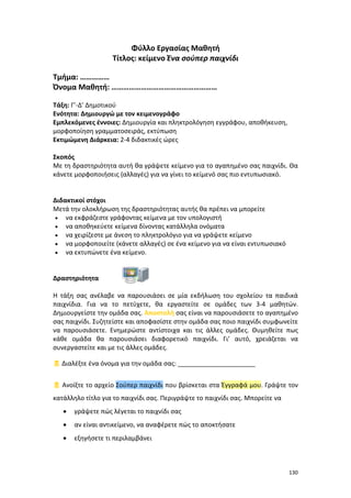 130
Φύλλο Εργασίας Μαθητή
Τίτλος: κείμενο Ένα σούπερ παιχνίδι
Τμήμα: ……………
Όνομα Μαθητή: ………………………………………………
Τάξη: Γ’-Δ’ Δημοτικού
Ενότητα: Δημιουργώ με τον κειμενογράφο
Εμπλεκόμενες έννοιες: Δημιουργία και πληκτρολόγηση εγγράφου, αποθήκευση,
μορφοποίηση γραμματοσειράς, εκτύπωση
Εκτιμώμενη Διάρκεια: 2-4 διδακτικές ώρες
Σκοπός
Με τη δραστηριότητα αυτή θα γράψετε κείμενο για το αγαπημένο σας παιχνίδι. Θα
κάνετε μορφοποιήσεις (αλλαγές) για να γίνει το κείμενό σας πιο εντυπωσιακό.
Διδακτικοί στόχοι
Μετά την ολοκλήρωση της δραστηριότητας αυτής θα πρέπει να μπορείτε
 να εκφράζεστε γράφοντας κείμενα με τον υπολογιστή
 να αποθηκεύετε κείμενα δίνοντας κατάλληλα ονόματα
 να χειρίζεστε με άνεση το πληκτρολόγιο για να γράψετε κείμενο
 να μορφοποιείτε (κάνετε αλλαγές) σε ένα κείμενο για να είναι εντυπωσιακό
 να εκτυπώνετε ένα κείμενο.
Δραστηριότητα
Η τάξη σας ανέλαβε να παρουσιάσει σε μία εκδήλωση του σχολείου τα παιδικά
παιχνίδια. Για να το πετύχετε, θα εργαστείτε σε ομάδες των 3-4 μαθητών.
Δημιουργείστε την ομάδα σας. Αποστολή σας είναι να παρουσιάσετε το αγαπημένο
σας παιχνίδι. Συζητείστε και αποφασίστε στην ομάδα σας ποιο παιχνίδι συμφωνείτε
να παρουσιάσετε. Ενημερώστε αντίστοιχα και τις άλλες ομάδες. Θυμηθείτε πως
κάθε ομάδα θα παρουσιάσει διαφορετικό παιχνίδι. Γι’ αυτό, χρειάζεται να
συνεργαστείτε και με τις άλλες ομάδες.
 Διαλέξτε ένα όνομα για την ομάδα σας: ______________________
 Ανοίξτε το αρχείο Σούπερ παιχνίδι που βρίσκεται στα Έγγραφά μου. Γράψτε τον
κατάλληλο τίτλο για το παιχνίδι σας. Περιγράψτε το παιχνίδι σας. Μπορείτε να
 γράψετε πώς λέγεται το παιχνίδι σας
 αν είναι αντικείμενο, να αναφέρετε πώς το αποκτήσατε
 εξηγήσετε τι περιλαμβάνει
 