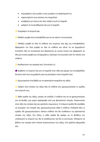 131
 περιγράψετε πώς μοιάζει ή πώς μοιάζουν τα εξαρτήματά του
 παρουσιάσετε τους κανόνες του παιχνιδιού
 αναφέρετε με ποιους και πότε παίζετε αυτό το παιχνίδι
 γράψετε τα συναισθήματά σας για το παιχνίδι
 Υπογράψτε το κείμενό σας.
 Αλλάξτε μορφή στην επικεφαλίδα για να την κάνετε εντυπωσιακή.
 Αλλάξτε μορφή σε όλα τα επίθετα του κειμένου σας (όχι της επικεφαλίδας).
Εφαρμόστε την ίδια μορφή σε όλα τα επίθετα και κάντε τα να ξεχωρίζουν!
Εντοπίστε όλα τα ουσιαστικά που βρίσκονται σε γενική πτώση και εφαρμόστε σε
όλα μια ενιαία μορφή για να ξεχωρίζουν, λιγότερο εντυπωσιακή από ότι κάνατε στα
επίθετα.
 Αποθηκεύστε την εργασία σας. Εκτυπώστε τη.
 Διαβάστε το κείμενό σας για το παιχνίδι στην τάξη σας (χωρίς την επικεφαλίδα).
Ζητείστε από τους συμμαθητές σας να μαντέψουν ποιο παιχνίδι είναι.
 Δημιουργείστε ένα βιβλίο με τα αγαπημένα παιχνίδια της τάξης.
 Γράψτε στον πίνακα της τάξης όλα τα επίθετα που χρησιμοποίησαν οι ομάδες
στα κείμενά τους.
 Κάθε ομάδα της τάξης, μπορεί να επιλέξει 5 επίθετα και να τα χρησιμοποιήσει
για να φτιάξει μια μικρή παράγραφο από μια φανταστική ιστορία. Ανακοινώστε
στην τάξη την ιστορία σας και κρατήστε σημειώσεις. Η επόμενη ομάδα θα αναλάβει
να συνεχίσει την ιστορία σας, χρησιμοποιώντας άλλα 5 επίθετα. Σταδιακά όλες οι
ομάδες θα χρησιμοποιήσουν κάποια επίθετα και θα συνθέσουν την φανταστική
ιστορία της τάξης. Στο τέλος, η κάθε ομάδα θα γράψει με τη βοήθεια του
υπολογιστή το κείμενό της, θα το αποθηκεύσει και θα το εκτυπώσει. Μπορείτε να
βάλετε την ιστορία στον πίνακα ανακοινώσεων της τάξης, στη σχολική εφημερίδα
κλπ.
 