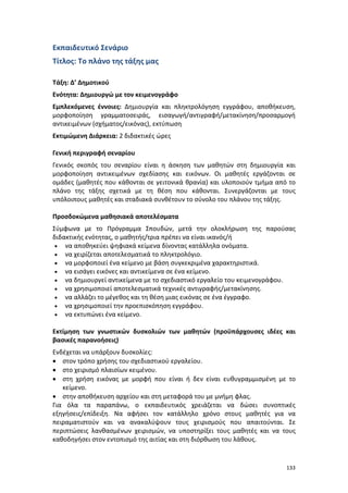 133
Εκπαιδευτικό Σενάριο
Τίτλος: Το πλάνο της τάξης μας
Τάξη: Δ’ Δημοτικού
Ενότητα: Δημιουργώ με τον κειμενογράφο
Εμπλεκόμενες έννοιες: Δημιουργία και πληκτρολόγηση εγγράφου, αποθήκευση,
μορφοποίηση γραμματοσειράς, εισαγωγή/αντιγραφή/μετακίνηση/προσαρμογή
αντικειμένων (σχήματος/εικόνας), εκτύπωση
Εκτιμώμενη Διάρκεια: 2 διδακτικές ώρες
Γενική περιγραφή σεναρίου
Γενικός σκοπός του σεναρίου είναι η άσκηση των μαθητών στη δημιουργία και
μορφοποίηση αντικειμένων σχεδίασης και εικόνων. Οι μαθητές εργάζονται σε
ομάδες (μαθητές που κάθονται σε γειτονικά θρανία) και υλοποιούν τμήμα από το
πλάνο της τάξης σχετικά με τη θέση που κάθονται. Συνεργάζονται με τους
υπόλοιπους μαθητές και σταδιακά συνθέτουν το σύνολο του πλάνου της τάξης.
Προσδοκώμενα μαθησιακά αποτελέσματα
Σύμφωνα με το Πρόγραμμα Σπουδών, μετά την ολοκλήρωση της παρούσας
διδακτικής ενότητας, ο μαθητής/τρια πρέπει να είναι ικανός/ή
 να αποθηκεύει ψηφιακά κείμενα δίνοντας κατάλληλα ονόματα.
 να χειρίζεται αποτελεσματικά το πληκτρολόγιο.
 να μορφοποιεί ένα κείμενο με βάση συγκεκριμένα χαρακτηριστικά.
 να εισάγει εικόνες και αντικείμενα σε ένα κείμενο.
 να δημιουργεί αντικείμενα με το σχεδιαστικό εργαλείο του κειμενογράφου.
 να χρησιμοποιεί αποτελεσματικά τεχνικές αντιγραφής/μετακίνησης.
 να αλλάζει το μέγεθος και τη θέση μιας εικόνας σε ένα έγγραφο.
 να χρησιμοποιεί την προεπισκόπηση εγγράφου.
 να εκτυπώνει ένα κείμενο.
Εκτίμηση των γνωστικών δυσκολιών των μαθητών (προϋπάρχουσες ιδέες και
βασικές παρανοήσεις)
Ενδέχεται να υπάρξουν δυσκολίες:
 στον τρόπο χρήσης του σχεδιαστικού εργαλείου.
 στο χειρισμό πλαισίων κειμένου.
 στη χρήση εικόνας με μορφή που είναι ή δεν είναι ευθυγραμμισμένη με το
κείμενο.
 στην αποθήκευση αρχείου και στη μεταφορά του με μνήμη φλας.
Για όλα τα παραπάνω, ο εκπαιδευτικός χρειάζεται να δώσει συνοπτικές
εξηγήσεις/επίδειξη. Να αφήσει τον κατάλληλο χρόνο στους μαθητές για να
πειραματιστούν και να ανακαλύψουν τους χειρισμούς που απαιτούνται. Σε
περιπτώσεις λανθασμένων χειρισμών, να υποστηρίξει τους μαθητές και να τους
καθοδηγήσει στον εντοπισμό της αιτίας και στη διόρθωση του λάθους.
 