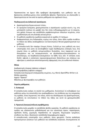 134
Προαπαιτείται να έχουν ήδη τραβηχτεί φωτογραφίες των μαθητών και να
βρίσκονται αποθηκευμένες στον κατάλληλο φάκελο. Προτείνεται να υλοποιηθεί η
δραστηριότητα σε ένα από τα πρώτα μαθήματα του σχολικού έτους.
Παιδαγωγική και Διδακτική προσέγγιση
 Δραστηριότητα διερευνητικού τύπου.
 Σε ορισμένα ζητήματα, χρησιμοποιείται η προσέγγιση «μαύρο κουτί», π.χ. στη
μετατροπή εικόνων σε μορφή που δεν είναι ευθυγραμμισμένη με το κείμενο,
στη χρήση έτοιμων και κατάλληλα μορφοποιημένων πλαισίων κειμένου, στην
ομαδοποίηση και στη διάταξη αντικειμένων.
 Οι μαθητές εργάζονται ομαδοσυνεργατικά σε ομάδες 2-3 ατόμων.
 διαφοροποίηση στη διδασκαλία, κυρίως στο τέλος, όπου άλλη ομάδα συνθέτει
το πλάνο και άλλες αναλαμβάνουν να διατυπώσουν θετικά χαρακτηριστικά των
μαθητών.
 Ο εκπαιδευτικός δεν παρέχει έτοιμες λύσεις. Συζητά με τους μαθητές και τους
υποστηρίζει έτσι ώστε να αντιληφθούν τυχόν λανθασμένες επιλογές τους. Στα
σημεία όπου οι μαθητές αντιμετωπίζουν δυσκολίες, τους παρακινεί για να
δοκιμάσουν και να πειραματιστούν, να αξιολογήσουν/αιτιολογήσουν το
αποτέλεσμα, να διορθώσουν/αναιρέσουν τα λάθη τους κλπ. Η εστίαση είναι
διπλή: αφενός η απόκτηση τεχνικών/χειριστικών δεξιοτήτων και στάσεων και
αφετέρου η ικανότητα αποτελεσματικής εφαρμογής τους σε αυθεντικό πλαίσιο.
Μέσα
Διαδραστικός πίνακας (εφόσον υπάρχει)
Βιντεοπροβολέας (εφόσον υπάρχει)
Εκπαιδευτικό λογισμικό επεξεργασίας κειμένου, π.χ. Word, OpenOffice Writer κ.ά.
Φύλλο εργασίας
Αρχείο “Θρανίο”
Φάκελος με φωτογραφίες των μαθητών.
Πορεία μαθήματος
1. Εισαγωγή
Ο εκπαιδευτικός εισάγει το σκοπό του μαθήματος. Κινητοποιεί το ενδιαφέρον των
μαθητών μέσω της αποστολής που αναλαμβάνουν, της σύνθεσης και της ονομασίας
της ομάδας. Είναι σημαντικό, στο τέλος, κατά την ολοκλήρωση της δραστηριότητας,
οι μαθητές να εκτυπώσουν το πλάνο της τάξης και αυτό να χρησιμοποιηθεί
πραγματικά.
2. Πρακτική άσκηση/επίλυση προβλήματος
Ο εκπαιδευτικός μοιράζει το κατάλληλο φύλλο εργασίας. Οι μαθητές εργάζονται σε
ομάδες και εξασκούνται μεθοδολογικά για την υλοποίηση έργου: παρατήρηση,
σχεδίαση λύσης, χωρισμός παραδοτέου σε τμήματα, δημιουργία τμημάτων,
σύνθεση του όλου. Αξιοποιούν κατάλληλα διαμορφωμένο αρχείο.
Ο εκπαιδευτικός υποστηρίζει τους μαθητές, όπου χρειαστεί. Γίνεται ανάκληση
προηγούμενων γνώσεων των μαθητών και κατάλληλη συζήτηση. Επισημαίνεται σε
 