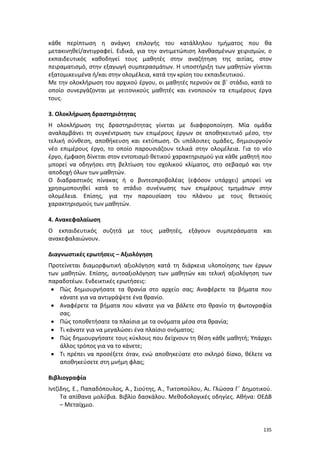 135
κάθε περίπτωση η ανάγκη επιλογής του κατάλληλου τμήματος που θα
μετακινηθεί/αντιγραφεί. Ειδικά, για την αντιμετώπιση λανθασμένων χειρισμών, ο
εκπαιδευτικός καθοδηγεί τους μαθητές στην αναζήτηση της αιτίας, στον
πειραματισμό, στην εξαγωγή συμπερασμάτων. Η υποστήριξη των μαθητών γίνεται
εξατομικευμένα ή/και στην ολομέλεια, κατά την κρίση του εκπαιδευτικού.
Με την ολοκλήρωση του αρχικού έργου, οι μαθητές περνούν σε β΄ στάδιο, κατά το
οποίο συνεργάζονται με γειτονικούς μαθητές και ενοποιούν τα επιμέρους έργα
τους.
3. Ολοκλήρωση δραστηριότητας
Η ολοκλήρωση της δραστηριότητας γίνεται με διαφοροποίηση. Μία ομάδα
αναλαμβάνει τη συγκέντρωση των επιμέρους έργων σε αποθηκευτικό μέσο, την
τελική σύνθεση, αποθήκευση και εκτύπωση. Οι υπόλοιπες ομάδες, δημιουργούν
νέο επιμέρους έργο, το οποίο παρουσιάζουν τελικά στην ολομέλεια. Για το νέο
έργο, έμφαση δίνεται στον εντοπισμό θετικού χαρακτηρισμού για κάθε μαθητή που
μπορεί να οδηγήσει στη βελτίωση του σχολικού κλίματος, στο σεβασμό και την
αποδοχή όλων των μαθητών.
Ο διαδραστικός πίνακας ή ο βιντεοπροβολέας (εφόσον υπάρχει) μπορεί να
χρησιμοποιηθεί κατά το στάδιο συνένωσης των επιμέρους τμημάτων στην
ολομέλεια. Επίσης, για την παρουσίαση του πλάνου με τους θετικούς
χαρακτηρισμούς των μαθητών.
4. Ανακεφαλαίωση
Ο εκπαιδευτικός συζητά με τους μαθητές, εξάγουν συμπεράσματα και
ανακεφαλαιώνουν.
Διαγνωστικές ερωτήσεις – Αξιολόγηση
Προτείνεται διαμορφωτική αξιολόγηση κατά τη διάρκεια υλοποίησης των έργων
των μαθητών. Επίσης, αυτοαξιολόγηση των μαθητών και τελική αξιολόγηση των
παραδοτέων. Ενδεικτικές ερωτήσεις:
 Πώς δημιουργήσατε τα θρανία στο αρχείο σας; Αναφέρετε τα βήματα που
κάνατε για να αντιγράψετε ένα θρανίο.
 Αναφέρετε τα βήματα που κάνατε για να βάλετε στο θρανίο τη φωτογραφία
σας.
 Πώς τοποθετήσατε τα πλαίσια με τα ονόματα μέσα στα θρανία;
 Τι κάνατε για να μεγαλώσει ένα πλαίσιο ονόματος;
 Πώς δημιουργήσατε τους κύκλους που δείχνουν τη θέση κάθε μαθητή; Υπάρχει
άλλος τρόπος για να το κάνετε;
 Τι πρέπει να προσέξετε όταν, ενώ αποθηκεύατε στο σκληρό δίσκο, θέλετε να
αποθηκεύσετε στη μνήμη φλας;
Βιβλιογραφία
Ιντζίδης, Ε., Παπαδόπουλος, Α., Σιούτης, Α., Τικτοπούλου, Αι. Γλώσσα Γ΄ Δημοτικού.
Τα απίθανα μολύβια. Βιβλίο δασκάλου. Μεθοδολογικές οδηγίες. Αθήνα: ΟΕΔΒ
– Μεταίχμιο.
 