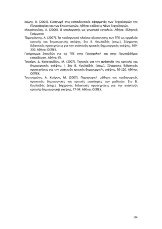 136
Κόμης, Β. (2004). Εισαγωγή στις εκπαιδευτικές εφαρμογές των Τεχνολογιών της
Πληροφορίας και των Επικοινωνιών. Αθήνα: εκδόσεις Νέων Τεχνολογιών.
Μικρόπουλος, Α. (2006). Ο υπολογιστής ως γνωστικό εργαλείο. Αθήνα: Ελληνικά
Γράμματα
Τζιμογιάννης, Α. (2007). Το παιδαγωγικό πλαίσιο αξιοποίησης των ΤΠΕ ως εργαλείο
κριτικής και δημιουργικής σκέψης. Στο Β. Κουλαϊδής (επιμ.), Σύγχρονες
διδακτικές προσεγγίσεις για την ανάπτυξη κριτικής-δημιουργικής σκέψης, 309-
330. Αθήνα: ΟΕΠΕΚ.
Πρόγραμμα Σπουδών για τις ΤΠΕ στην Προσχολική και στην Πρωτοβάθμια
εκπαίδευση. Αθήνα: ΠΙ.
Τσακίρη, Δ. Καπετανίδου, Μ. (2007). Τεχνικές για την ανάπτυξη της κριτικής και
δημιουργικής σκέψης, Ι. Στο Β. Κουλαϊδής (επιμ.), Σύγχρονες διδακτικές
προσεγγίσεις για την ανάπτυξη κριτικής-δημιουργικής σκέψης, 95-120. Αθήνα:
ΟΕΠΕΚ.
Τσατσαρώνη, Α. Κούρου, Μ. (2007). Παραγωγική μάθηση και παιδαγωγικές
πρακτικές: δημιουργικές και κριτικές ικανότητες των μαθητών. Στο Β.
Κουλαϊδής (επιμ.), Σύγχρονες διδακτικές προσεγγίσεις για την ανάπτυξη
κριτικής-δημιουργικής σκέψης, 77-94. Αθήνα: ΟΕΠΕΚ.
 