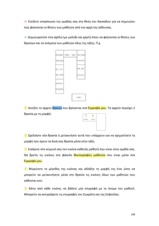 138
 Στείλετε εκπρόσωπο της ομάδας σας στη θέση του δασκάλου για να σημειώσει
πώς φαίνονται οι θέσεις των μαθητών από την αρχή της αίθουσας.
 Δημιουργείστε ένα σχέδιο (με μολύβι και χαρτί) όπου να φαίνονται οι θέσεις των
θρανίων και τα ονόματα των μαθητών όλης της τάξης. Π.χ.
 Ανοίξτε το αρχείο Θρανίο που βρίσκεται στα Έγγραφά μου. Τα αρχείο περιέχει 2
θρανία με τη μορφή:
 Σχεδιάστε νέα θρανία ή μετακινήστε αυτά που υπάρχουν για να σχηματίσετε τη
μορφή που έχουν τα δικά σας θρανία μέσα στην τάξη.
 Εισάγετε στο κείμενό σας την εικόνα καθενός μαθητή που είναι στην ομάδα σας.
Θα βρείτε τις εικόνες στο φάκελο Φωτογραφίες μαθητών που είναι μέσα στα
Έγγραφά μου.
 Μικρύνετε το μέγεθος της εικόνας και αλλάξτε τη μορφή της έτσι ώστε να
μπορείτε να μετακινήσετε μέσα στο θρανίο τις εικόνες όλων των μαθητών που
κάθονται εκεί.
 Κάτω από κάθε εικόνα, να βάλετε μία επιγραφή με το όνομα του μαθητή.
Μπορείτε να αντιγράψετε τις επιγραφές του Σωκράτη και της Σοφούλας.
 