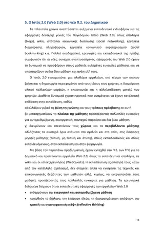 13
5. Ο Ιστός 2.0 (Web 2.0) στο νέο Π.Σ. του Δημοτικού
Τα τελευταία χρόνια αναπτύσσεται αυξημένο εκπαιδευτικό ενδιαφέρον για τις
εφαρμογές δεύτερης γενιάς του Παγκόσμιου Ιστού (Web 2.0), όπως ιστολόγια
(blogs), wikis, ιστότοποι κοινωνικής δικτύωσης (social networking), εργαλεία
διαμοίρασης πληροφοριών, εργαλεία κοινωνικού ευρετηριασμού (social
bookmarking) κ.α. Πολλοί ακαδημαϊκοί, ερευνητές και εκπαιδευτικοί της πράξης
συμφωνούν ότι οι νέες, συνεχώς αναπτυσσόμενες, εφαρμογές του Web 2.0 έχουν
το δυναμικό να προσφέρουν στους μαθητές αυξημένες ευκαιρίες μάθησης και να
υποστηρίξουν τη δια βίου μάθηση και ανάπτυξή τους.
O Ιστός 2.0 ενσωματώνει μια πληθώρα εργαλείων, στο κέντρο των οποίων
βρίσκεται η δημιουργία περιεχομένου από τους ίδιους τους χρήστες, η διαμοίραση
υλικού πολλαπλών μορφών, η επικοινωνία και η αλληλεπίδραση μεταξύ των
χρηστών. Διαθέτει δυναμικά χαρακτηριστικά που αναμένεται να έχουν καταλυτική
επίδραση στην εκπαίδευση, καθώς
α) αλλάζουν ριζικά τη φύση της γνώσης και τους τρόπους πρόσβασης σε αυτή
β) μετασχηματίζουν το πλαίσιο της μάθησης προσφέροντας πολλαπλές ευκαιρίες
για αυτορυθμιζόμενη, συνεργατική, πανταχού παρούσα και δια βίου μάθηση.
γ) διευρύνουν και επεκτείνουν τους χώρους και τα περιβάλλοντα μάθησης
αλλάζοντας τα αυστηρά όρια ανάμεσα στο σχολείο και στο σπίτι, στις διάφορες
μορφές μάθησης (τυπική, μη τυπική και άτυπη), στους εκπαιδευτικούς και στους
εκπαιδευόμενους, στην εκπαίδευση και στην ψυχαγωγία.
Με βάση την παραπάνω προβληματική, έχουν ενταχθεί στο Π.Σ. των ΤΠΕ για το
Δημοτικό και προτείνονται εργαλεία Web 2.0, όπως τα εκπαιδευτικά ιστολόγια, τα
wikis και οι ιστοεξερευνήσεις (WebQuests). Η εκπαιδευτική αξιοποίησή τους, κάτω
από τον κατάλληλο σχεδιασμό, δεν στοχεύει απλά να ενισχύσει τις τεχνικές και
επικοινωνιακές δεξιότητες των μαθητών αλλά, κυρίως, να ενεργοποιήσει τους
μαθητές προσφέροντάς τους πολλαπλές ευκαιρίες για μάθηση. Τα ερευνητικά
δεδομένα δείχνουν ότι οι εκπαιδευτικές εφαρμογές των εργαλείων Web 2.0
 ενθαρρύνουν την ενεργητική και αυτορυθμιζόμενη μάθηση
 προωθούν το διάλογο, την έκφραση ιδεών, τη διαπραγμάτευση απόψεων, την
κριτική και αναστοχαστική σκέψη (reflective thinking)
 