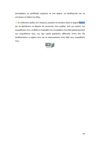 140
(αντιγράψει) τα κατάλληλα κομμάτια σε ένα αρχείο, να αποθηκεύσει και να
εκτυπώσει το πλάνο της τάξης.
 Οι υπόλοιπες ομάδες (4-5 ατόμων), μπορούν να ανοίξουν ξανά το αρχείο Θρανίο
και να σχεδιάσουν τα θρανία της γειτονικής τους ομάδας. Αντί για εικόνες των
συμμαθητών τους, να βάλουν επιγραφές που να γράφουν ένα καλό χαρακτηριστικό
των συμμαθητών τους, π.χ. έχει ωραίο χαμόγελο, αθλητικός τύπος κλπ. Να
αποθηκεύσουν το αρχείο τους και να παρουσιάσουν στην τάξη τους συμμαθητές
τους.
 