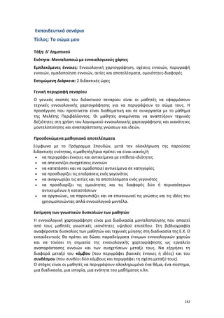 142
Εκπαιδευτικό σενάριο
Τίτλος: Το σώμα μου
Τάξη: Δ’ Δημοτικού
Ενότητα: Μοντελοποιώ με εννοιολογικούς χάρτες
Εμπλεκόμενες έννοιες: Εννοιολογική χαρτογράφηση, σχέσεις εννοιών, περιγραφή
εννοιών, ομαδοποίηση εννοιών, αιτίες και αποτελέσματα, ομοιότητες-διαφορές
Εκτιμώμενη Διάρκεια: 2 διδακτικές ώρες
Γενική περιγραφή σεναρίου
Ο γενικός σκοπός του διδακτικού σεναρίου είναι οι μαθητές να εφαρμόσουν
τεχνικές εννοιολογικής χαρτογράφησης για να περιγράψουν το σώμα τους. Η
προσέγγιση που προτείνεται είναι διαθεματική και σε συνεργασία με το μάθημα
της Μελέτης Περιβάλλοντος. Οι μαθητές αναμένεται να αναπτύξουν τεχνικές
δεξιότητες στη χρήση του λογισμικού εννοιολογικής χαρτογράφησης και ικανότητες
μοντελοποίησης και αναπαράστασης γνώσεων και ιδεών.
Προσδοκώμενα μαθησιακά αποτελέσματα
Σύμφωνα με το Πρόγραμμα Σπουδών, μετά την ολοκλήρωση της παρούσας
διδακτικής ενότητας, ο μαθητής/τρια πρέπει να είναι ικανός/ή
 να περιγράφει έννοιες και αντικείμενα με επίθετα-ιδιότητες
 να απεικονίζει συσχετίσεις εννοιών
 να κατατάσσει και να ομαδοποιεί αντικείμενα σε κατηγορίες
 να προσδιορίζει τις επιδράσεις ενός γεγονότος
 να αναγνωρίζει τις αιτίες και τα αποτελέσματα ενός γεγονότος
 να προσδιορίζει τις ομοιότητες και τις διαφορές δύο ή περισσότερων
αντικειμένων ή καταστάσεων
 να οργανώνει, να παρουσιάζει και να επικοινωνεί τις γνώσεις και τις ιδέες του
χρησιμοποιώντας απλά εννοιολογικά μοντέλα.
Εκτίμηση των γνωστικών δυσκολιών των μαθητών
Η εννοιολογική χαρτογράφηση είναι μια διαδικασία μοντελοποίησης που απαιτεί
από τους μαθητές γνωστικές ικανότητες υψηλού επιπέδου. Στη βιβλιογραφία
αναφέρονται δυσκολίες των μαθητών και τεχνικές μύησης στη διαδικασία της Ε.Χ. Ο
εκπαιδευτικός θα πρέπει να δώσει παραδείγματα έτοιμων εννοιολογικών χαρτών
και να τονίσει τη σημασία της εννοιολογικής χαρτογράφησης ως εργαλείο
αναπαράστασης εννοιών και των συσχετίσεων μεταξύ τους. Να εξηγήσει τη
διαφορά μεταξύ του κόμβου (που περιγράφει βασικές έννοιες ή ιδέες) και του
συνδέσμου (που συνδέει δύο κόμβους και περιγράφει τη σχέση μεταξύ τους).
Ο στόχος είναι οι μαθητές να περιγράψουν ολοκληρωμένα ένα θέμα, ένα σύστημα,
μια διαδικασία, μια ιστορία, μια ενότητα του μαθήματος κ.λπ.
 