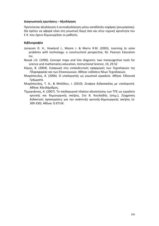 145
Διαγνωστικές ερωτήσεις – Αξιολόγηση
Προτείνεται αξιολόγηση ή αυτοαξιολόγηση μέσω κατάλληλη εσχάρας (ρουμπρίκας).
Θα πρέπει να αφορά τόσο στη γνωστική δομή όσο και στην τεχνική αρτιότητα του
Ε.Χ. που έχουν δημιουργήσει οι μαθητές.
Βιβλιογραφία
Jonassen D. H., Howland J., Moore J. & Marra R.M. (2003), Learning to solve
problems with technology: a constructivist perspective, NJ: Pearson Education
Inc.
Novak J.D. (1990), Concept maps and Vee diagrams: two metacognitive tools for
science and mathematics education, Instructional Science, 19, 29-52
Κόμης, Β. (2004). Εισαγωγή στις εκπαιδευτικές εφαρμογές των Τεχνολογιών της
Πληροφορίας και των Επικοινωνιών. Αθήνα: εκδόσεις Νέων Τεχνολογιών.
Μικρόπουλος, Α. (2006). Ο υπολογιστής ως γνωστικό εργαλείο. Αθήνα: Ελληνικά
Γράμματα.
Μικρόπουλος, Τ. Α., & Μπέλλου, Ι. (2010). Σενάρια διδασκαλίας με υπολογιστή.
Αθήνα: Κλειδάριθμος.
Τζιμογιάννης, Α. (2007). Το παιδαγωγικό πλαίσιο αξιοποίησης των ΤΠΕ ως εργαλείο
κριτικής και δημιουργικής σκέψης. Στο Β. Κουλαϊδής (επιμ.), Σύγχρονες
διδακτικές προσεγγίσεις για την ανάπτυξη κριτικής-δημιουργικής σκέψης (σ.
309-330). Αθήνα: Ο.ΕΠ.ΕΚ.
 