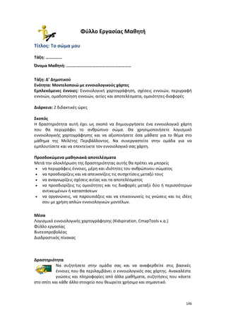 146
Φύλλο Εργασίας Μαθητή
Τίτλος: Το σώμα μου
Τάξη: ……………
Όνομα Μαθητή: ……………………………………………………
Τάξη: Δ’ Δημοτικού
Ενότητα: Μοντελοποιώ με εννοιολογικούς χάρτες
Εμπλεκόμενες έννοιες: Εννοιολογική χαρτογράφηση, σχέσεις εννοιών, περιγραφή
εννοιών, ομαδοποίηση εννοιών, αιτίες και αποτελέσματα, ομοιότητες-διαφορές
Διάρκεια: 2 διδακτικές ώρες
Σκοπός
Η δραστηριότητα αυτή έχει ως σκοπό να δημιουργήσετε ένα εννοιολογικό χάρτη
που θα περιγράφει το ανθρώπινο σώμα. Θα χρησιμοποιήσετε λογισμικό
εννοιολογικής χαρτογράφησης και να αξιοποιήσετε όσα μάθατε για το θέμα στο
μάθημα της Μελέτης Περιβάλλοντος. Να συνεργαστείτε στην ομάδα για να
εμπλουτίσετε και να επεκτείνετε τον εννοιολογικό σας χάρτη.
Προσδοκώμενα μαθησιακά αποτελέσματα
Μετά την ολοκλήρωση της δραστηριότητας αυτής θα πρέπει να μπορείς
 να περιγράφεις έννοιες, μέρη και ιδιότητες του ανθρώπινου σώματος
 να προσδιορίζεις και να απεικονίζεις τις συσχετίσεις μεταξύ τους
 να αναγνωρίζεις σχέσεις αιτίας και τα αποτελέσματος
 να προσδιορίζεις τις ομοιότητες και τις διαφορές μεταξύ δύο ή περισσότερων
αντικειμένων ή καταστάσεων
 να οργανώνεις, να παρουσιάζεις και να επικοινωνείς τις γνώσεις και τις ιδέες
σου με χρήση απλών εννοιολογικών μοντέλων.
Μέσα
Λογισμικό εννοιολογικής χαρτογράφησης (Kidspiration, CmapTools κ.α.)
Φύλλο εργασίας
Βιντεοπροβολέας
Διαδραστικός πίνακας
Δραστηριότητα
Να συζητήσετε στην ομάδα σας και να αναφερθείτε στις βασικές
έννοιες που θα περιλαμβάνει ο εννοιολογικός σας χάρτης. Ανακαλέστε
γνώσεις και πληροφορίες από άλλα μαθήματα, συζητήσεις που κάνετε
στο σπίτι και κάθε άλλο στοιχείο που θεωρείτε χρήσιμο και σημαντικό.
 