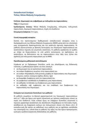 148
Εκπαιδευτικό Σενάριο
Τίτλος: Μέσα Μαζικής Ενημέρωσης
Ενότητα: Δημιουργώ και εκφράζομαι με πολυμέσα και παρουσιάσεις
Τάξη: Δ’ Δημοτικού
Εμπλεκόμενες έννοιες: Μέσα Μαζικής Ενημέρωσης, πολυμέσα, πολυμεσική
παρουσίαση, λογισμικό παρουσιάσεων, πηγές στο Διαδίκτυο
Εκτιμώμενη Διάρκεια: 4-6 ώρες
Γενική περιγραφή σεναρίου
Σκοπός του προτεινόμενου διαθεματικού εκπαιδευτικού σεναρίου είναι η
διαπραγμάτευση των Μέσων Μαζικής Ενημέρωσης (ΜΜΕ) μέσα από την υλοποίηση
μιας συνεργατικής δραστηριότητας και την ανάπτυξη σχετικής παρουσίασης. Οι
μαθητές εξοικειώνονται με βασικές λειτουργίες του λογισμικού παρουσιάσεων και
αναπτύσσουν τεχνικές και γνωστικές ικανότητες. Οι μαθητές εργάζονται σε ομάδες
με στόχο να διερευνήσουν το υπό μελέτη αντικείμενο, να σχεδιάσουν, να
αναπτύξουν, να βελτιώσουν και να παρουσιάσουν στην τάξη τους (ή/και στο
σχολείο) μία πολυμεσική παρουσίαση για τα ΜΜΕ.
Προσδοκώμενα μαθησιακά αποτελέσματα
Σύμφωνα με το Πρόγραμμα Σπουδών, μετά την ολοκλήρωση της διδακτικής
ενότητας, ο μαθητής/τρια πρέπει να είναι ικανός/ή
 να δημιουργεί και να τροποποιεί παρουσιάσεις
 να εισάγει διαφάνειες κειμένου στην παρουσίασή του
 να εισάγει πληροφορίες πολυμεσικής μορφής σε παρουσιάσεις που δημιουργεί
(κείμενο, εικόνα, κινούμενο σχέδιο, βίντεο, ήχο)
 να διαγράφει διαφάνειες από την παρουσίασή του
 να μορφοποιεί κατάλληλα τις διαφάνειες μιας παρουσίασης
 να καθορίζει τη διάταξη των διαφανειών μιας παρουσίασης
 να καθορίζει εφέ εμφάνισης και την εναλλαγή των διαφανειών της
παρουσίασης που δημιουργεί.
Εκτίμηση των γνωστικών δυσκολιών των μαθητών
Οι μαθητές γνωρίζουν τα βασικά χαρακτηριστικά του λογισμικού παρουσιάσεων
από τη Γ’ τάξη και έχουν μια πρώτη εξοικείωση με τρόπους αναζήτησης υλικού σε
πηγές στο διαδίκτυο. Είναι εύλογο όμως να υπάρχουν δυσκολίες γνωστικού ή
τεχνικού χαρακτήρα (αναζήτηση και αξιολόγηση πληροφοριών σε δικτυακές πηγές,
αποθήκευση και διαχείριση εικόνων και πολυμεσικού υλικού στο δίσκο κ.λπ.). Ο
εκπαιδευτικός θα πρέπει να καθοδηγεί τους μαθητές και να σχεδιάσει κατάλληλα
την υποστήριξή του, ειδικά όταν οι μαθητές της τάξης του δεν έχουν προηγούμενες
εμπειρίες ομαδοσυνεργατικής διδασκαλίας και μάθησης.
 