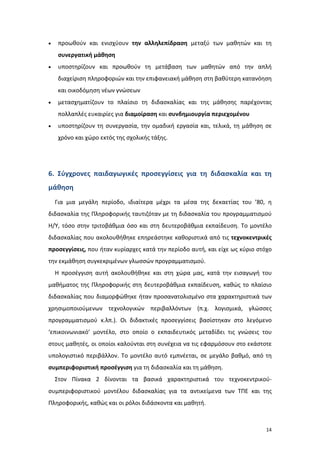 14
 προωθούν και ενισχύουν την αλληλεπίδραση μεταξύ των μαθητών και τη
συνεργατική μάθηση
 υποστηρίζουν και προωθούν τη μετάβαση των μαθητών από την απλή
διαχείριση πληροφοριών και την επιφανειακή μάθηση στη βαθύτερη κατανόηση
και οικοδόμηση νέων γνώσεων
 μετασχηματίζουν το πλαίσιο τη διδασκαλίας και της μάθησης παρέχοντας
πολλαπλές ευκαιρίες για διαμοίραση και συνδημιουργία περιεχομένου
 υποστηρίζουν τη συνεργασία, την ομαδική εργασία και, τελικά, τη μάθηση σε
χρόνο και χώρο εκτός της σχολικής τάξης.
6. Σύγχρονες παιδαγωγικές προσεγγίσεις για τη διδασκαλία και τη
μάθηση
Για μια μεγάλη περίοδο, ιδιαίτερα μέχρι τα μέσα της δεκαετίας του ’80, η
διδασκαλία της Πληροφορικής ταυτιζόταν με τη διδασκαλία του προγραμματισμού
Η/Υ, τόσο στην τριτοβάθμια όσο και στη δευτεροβάθμια εκπαίδευση. Το μοντέλο
διδασκαλίας που ακολουθήθηκε επηρεάστηκε καθοριστικά από τις τεχνοκεντρικές
προσεγγίσεις, που ήταν κυρίαρχες κατά την περίοδο αυτή, και είχε ως κύριο στόχο
την εκμάθηση συγκεκριμένων γλωσσών προγραμματισμού.
Η προσέγγιση αυτή ακολουθήθηκε και στη χώρα μας, κατά την εισαγωγή του
μαθήματος της Πληροφορικής στη δευτεροβάθμια εκπαίδευση, καθώς το πλαίσιο
διδασκαλίας που διαμορφώθηκε ήταν προσανατολισμένο στα χαρακτηριστικά των
χρησιμοποιούμενων τεχνολογικών περιβαλλόντων (π.χ. λογισμικά, γλώσσες
προγραμματισμού κ.λπ.). Οι διδακτικές προσεγγίσεις βασίστηκαν στο λεγόμενο
‘επικοινωνιακό’ μοντέλο, στο οποίο ο εκπαιδευτικός μεταδίδει τις γνώσεις του
στους μαθητές, οι οποίοι καλούνται στη συνέχεια να τις εφαρμόσουν στο εκάστοτε
υπολογιστικό περιβάλλον. Το μοντέλο αυτό εμπνέεται, σε μεγάλο βαθμό, από τη
συμπεριφοριστική προσέγγιση για τη διδασκαλία και τη μάθηση.
Στον Πίνακα 2 δίνονται τα βασικά χαρακτηριστικά του τεχνοκεντρικού-
συμπεριφοριστικού μοντέλου διδασκαλίας για τα αντικείμενα των ΤΠΕ και της
Πληροφορικής, καθώς και οι ρόλοι διδάσκοντα και μαθητή.
 