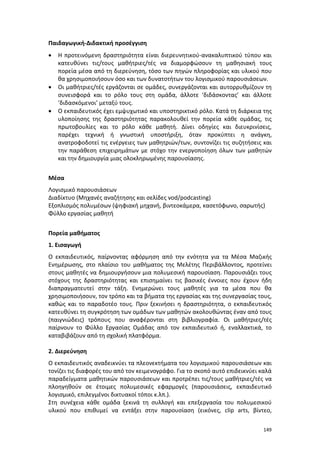 149
Παιδαγωγική-Διδακτική προσέγγιση
 Η προτεινόμενη δραστηριότητα είναι διερευνητικού-ανακαλυπτικού τύπου και
κατευθύνει τις/τους μαθήτριες/τές να διαμορφώσουν τη μαθησιακή τους
πορεία μέσα από τη διερεύνηση, τόσο των πηγών πληροφορίας και υλικού που
θα χρησιμοποιήσουν όσο και των δυνατοτήτων του λογισμικού παρουσιάσεων.
 Οι μαθήτριες/τές εργάζονται σε ομάδες, συνεργάζονται και αυτορρυθμίζουν τη
συνεισφορά και το ρόλο τους στη ομάδα, άλλοτε ‘διδάσκοντας’ και άλλοτε
‘διδασκόμενοι’ μεταξύ τους.
 Ο εκπαιδευτικός έχει εμψυχωτικό και υποστηρικτικό ρόλο. Κατά τη διάρκεια της
υλοποίησης της δραστηριότητας παρακολουθεί την πορεία κάθε ομάδας, τις
πρωτοβουλίες και το ρόλο κάθε μαθητή. Δίνει οδηγίες και διευκρινίσεις,
παρέχει τεχνική ή γνωστική υποστήριξη, όταν προκύπτει η ανάγκη,
ανατροφοδοτεί τις ενέργειες των μαθητριών/των, συντονίζει τις συζητήσεις και
την παράθεση επιχειρημάτων με στόχο την ενεργοποίηση όλων των μαθητών
και την δημιουργία μιας ολοκληρωμένης παρουσίασης.
Μέσα
Λογισμικό παρουσιάσεων
Διαδίκτυο (Μηχανές αναζήτησης και σελίδες vod/podcasting)
Εξοπλισμός πολυμέσων (ψηφιακή μηχανή, βιντεοκάμερα, κασετόφωνο, σαρωτής)
Φύλλο εργασίας μαθητή
Πορεία μαθήματος
1. Εισαγωγή
Ο εκπαιδευτικός, παίρνοντας αφόρμηση από την ενότητα για τα Μέσα Μαζικής
Ενημέρωσης, στο πλαίσιο του μαθήματος της Μελέτης Περιβάλλοντος, προτείνει
στους μαθητές να δημιουργήσουν μια πολυμεσική παρουσίαση. Παρουσιάζει τους
στόχους της δραστηριότητας και επισημαίνει τις βασικές έννοιες που έχουν ήδη
διαπραγματευτεί στην τάξη. Ενημερώνει τους μαθητές για τα μέσα που θα
χρησιμοποιήσουν, τον τρόπο και τα βήματα της εργασίας και της συνεργασίας τους,
καθώς και το παραδοτέο τους. Πριν ξεκινήσει η δραστηριότητα, ο εκπαιδευτικός
κατευθύνει τη συγκρότηση των ομάδων των μαθητών ακολουθώντας έναν από τους
(παιγνιώδεις) τρόπους που αναφέρονται στη βιβλιογραφία. Οι μαθήτριες/τές
παίρνουν το Φύλλο Εργασίας Ομάδας από τον εκπαιδευτικό ή, εναλλακτικά, το
καταβιβάζουν από τη σχολική πλατφόρμα.
2. Διερεύνηση
Ο εκπαιδευτικός αναδεικνύει τα πλεονεκτήματα του λογισμικού παρουσιάσεων και
τονίζει τις διαφορές του από τον κειμενογράφο. Για το σκοπό αυτό επιδεικνύει καλά
παραδείγματα μαθητικών παρουσιάσεων και προτρέπει τις/τους μαθήτριες/τές να
πλοηγηθούν σε έτοιμες πολυμεσικές εφαρμογές (παρουσιάσεις, εκπαιδευτικό
λογισμικό, επιλεγμένοι δικτυακοί τόποι κ.λπ.).
Στη συνέχεια κάθε ομάδα ξεκινά τη συλλογή και επεξεργασία του πολυμεσικού
υλικού που επιθυμεί να εντάξει στην παρουσίαση (εικόνες, clip arts, βίντεο,
 