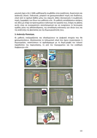 150
μουσική-ήχος κ.λπ.). Κάθε μαθήτρια/ής συμβάλλει στην αναζήτηση, διερεύνηση και
ανάπτυξη υλικού. Ενδεικτικά, μπορούν να χρησιμοποιηθούν πηγές στο διαδίκτυο,
υλικό από το σχολικό βιβλίο μέσω του σαρωτή, άλλες ηλεκτρονικές ή συμβατικές
πηγές, ζωγραφιές των ίδιων των μαθητών κ.λπ.. Οι μαθητές ανταλλάσσουν απόψεις
και ιδέες με στόχο να προετοιμάσουν καλύτερα την εργασία τους. Στόχος της φάσης
αυτής είναι να συνεργαστούν αποτελεσματικά και να ενισχύσουν τη λειτουργία
ομάδας μέσω της αλληλεπίδρασης, της ανταλλαγής-επέκτασης των ιδεών τους και
της ανάπτυξης της φαντασίας και της δημιουργικότητάς τους.
3. Ανάπτυξη-Υλοποίηση
Οι μαθητές επεξεργάζονται και ολοκληρώνουν τα ψηφιακά στοιχεία που θα
χρησιμοποιήσουν. Αξιοποιώντας το πολυμεσικό υλικό που έχουν συγκεντρώσει ή
δημιουργήσει, αναπτύσσουν το σχεδιάγραμμα με τη δομή-μορφή του τελικού
παραδοτέου της παρουσίασης, τη ροή του περιεχομένου και την εναλλαγή
διαφανειών κ.λπ.
 