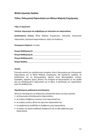 152
Φύλλο Εργασίας Ομάδας
Τίτλος: Πολυμεσική Παρουσίαση των Μέσων Μαζικής Ενημέρωσης
Τάξη: Δ’ Δημοτικού
Ενότητα: Δημιουργώ και εκφράζομαι με πολυμέσα και παρουσιάσεις
Εμπλεκόμενες έννοιες: Μέσα Μαζικής Ενημέρωσης, πολυμέσα, πολυμεσική
παρουσίαση, λογισμικό παρουσιάσεων, πηγές στο Διαδίκτυο
Εκτιμώμενη Διάρκεια: 4-6 ώρες
Όνομα Μαθήτριας/τή: _ _ _ _ _ _ _ _ _ _ _ _ _ _ _ _ _ _ _ _ _ _ _ _ _ _ _ _ _ _ _ _ _ _
Όνομα Μαθήτριας/τή: _ _ _ _ _ _ _ _ _ _ _ _ _ _ _ _ _ _ _ _ _ _ _ _ _ _ _ _ _ _ _ _ _ _
Όνομα Μαθήτριας/τή: _ _ _ _ _ _ _ _ _ _ _ _ _ _ _ _ _ _ _ _ _ _ _ _ _ _ _ _ _ _ _ _ _ _
Όνομα Ομάδας: _ _ _ _ _ _ _ _ _ _ _ _ _ _ _ _ _ _ _ _ _ _ _ _ _ _ _ _ _ _ _ _ _ _ _ _ _ _
Σκοπός
Ο γενικός σκοπός του εκπαιδευτικού σεναρίου είναι η δημιουργία μιας πολυμεσικής
παρουσίασης για τα Μέσα Μαζικής Ενημέρωσης. Να εργαστείτε ομαδικά, να
αναζητήσετε και να δημιουργήσετε σχετικό υλικό (φωτογραφίες, εικόνες,
ζωγραφιές, σχήματα, ήχους, βίντεο). Στη συνέχεια να δημιουργήστε με την ομάδα
σας μια ολοκληρωμένη παρουσίαση για το θέμα. Ο εξοπλισμός του εργαστηρίου
είναι στη διάθεσή σας.
Προσδοκώμενα μαθησιακά αποτελέσματα
Μετά την ολοκλήρωση της διδακτικής ενότητας θα πρέπει να είσαι ικανή/ός
 να δημιουργείς ολοκληρωμένες παρουσιάσεις
 να εισάγεις διαφάνειες κειμένου στην παρουσίασή σου
 να εισάγεις εικόνες, βίντεο και ήχο στην παρουσίασή σου
 να μορφοποιείς κατάλληλα τις διαφάνειες μιας παρουσίασης
 να ορίζεις τον τρόπο εναλλαγής διαφανειών και τα εφέ εμφάνισης μιας
παρουσίασης
 