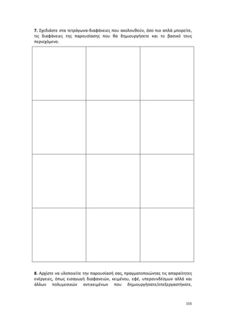 155
7. Σχεδιάστε στα τετράγωνα-διαφάνειες που ακολουθούν, όσο πιο απλά μπορείτε,
τις διαφάνειες της παρουσίασης που θα δημιουργήσετε και το βασικό τους
περιεχόμενο.
8. Αρχίστε να υλοποιείτε την παρουσίασή σας, πραγματοποιώντας τις απαραίτητες
ενέργειες, όπως εισαγωγή διαφανειών, κειμένου, εφέ, υπερσυνδέσμων αλλά και
άλλων πολυμεσικών αντικειμένων που δημιουργήσατε/επεξεργαστήκατε,
 