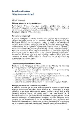 158
Εκπαιδευτικό Σενάριο
Τίτλος: Δημιουργία λεξικού
Τάξη: Ε’ Δημοτικού
Ενότητα: Δημιουργώ με τον κειμενογράφο
Εμπλεκόμενες έννοιες: Δημιουργία εγγράφου, μορφοποίηση εγγράφου,
δημιουργία/επεξεργασία πίνακα, εισαγωγή/μορφοποίηση αντικειμένων σχεδίασης
και εικόνων, ανάρτηση κειμένου σε διαδικτυακή εφαρμογή Web 2.0
Εκτιμώμενη Διάρκεια: 2-4 διδακτικές ώρες
Γενική περιγραφή σεναρίου
Ο γενικός σκοπός του διδακτικού σεναρίου είναι η εξοικείωση και άσκηση των
μαθητών στη χρήση πίνακα και του εργαλείου σχεδίασης αντικειμένων για τη
δημιουργία ποικίλων μορφών κειμένου. Επίσης, η ανάρτηση και επεξεργασία
κειμένου σε διαδικτυακές εφαρμογές Web 2.0 (π.χ. ψηφιακή πλατφόρμα τάξης,
ιστολόγιο τάξης). Για τα παραπάνω, οι μαθητές δημιουργούν πίνακα με λεξικό όρων
που αντλούνται από άλλο γραμματισμό του ΠΣ (π.χ. Γλώσσα, Μαθηματικά, Ιστορία,
Κοινωνική και Πολιτική Αγωγή κ.ά.) και αναπαριστούν τις έννοιες του λεξικού σε
εννοιολογικό χάρτη που δημιουργούν με το εργαλείο σχεδίασης αντικειμένων.
Δημοσιεύουν το τελικό έργο τους στην ψηφιακή πλατφόρμα τάξης ή/και στο
ιστολόγιο της τάξης. Αναλαμβάνουν να απαντήσουν και να σχολιάσουν τις
αναρτήσεις των συμμαθητών τους.
Προσδοκώμενα μαθησιακά αποτελέσματα
Σύμφωνα με το Πρόγραμμα Σπουδών, μετά την ολοκλήρωση της παρούσας
διδακτικής ενότητας, ο μαθητής/τρια πρέπει να είναι ικανός/ή
 να δημιουργεί και να διαμορφώνει κατάλληλα κείμενα χρησιμοποιώντας
λογισμικό επεξεργασίας κειμένου.
 να μορφοποιεί ένα κείμενο με βάση συγκεκριμένα χαρακτηριστικά.
 να εισάγει σε ένα έγγραφο εικόνες, έτοιμα σχήματα και αντικείμενα με το
εργαλείο σχεδίασης του λογισμικού επεξεργασίας κειμένου.
 να εισάγει και να επεξεργάζεται απλούς πίνακες σε ένα έγγραφο.
 να αναρτά και να επεξεργάζεται κείμενα σε διαδικτυακές εφαρμογές Web 2.0.
Εκτίμηση των γνωστικών δυσκολιών των μαθητών
Η διδακτική εμπειρία έχει δείξει ότι ορισμένοι μαθητές συναντούν δυσκολία στο
χειρισμό αντικειμένων σχεδίασης ή/και εικόνων (π.χ. μετακίνηση ή αλλαγή
μεγέθους, μη ηθελημένη παραμόρφωση, πλαίσια κειμένου). Επίσης, στην αλλαγή
μεγέθους στοιχείων πίνακα, στη γραφή πάνω ή κάτω από πίνακα κλπ. Ο
εκπαιδευτικός συνεπώς χρειάζεται να δώσει συνοπτικές εξηγήσεις/βήματα κκαι να
κάνει και επίδειξη για όλα τα παραπάνω. Να αφήσει τον κατάλληλο χρόνο στους
μαθητές για να πειραματιστούν και να ανακαλύψουν τους χειρισμούς που
απαιτούνται. Σε περιπτώσεις λανθασμένων χειρισμών, να υποστηρίξει τους μαθητές
και να τους καθοδηγήσει στον εντοπισμό της αιτίας και στη διόρθωση του λάθους.
 