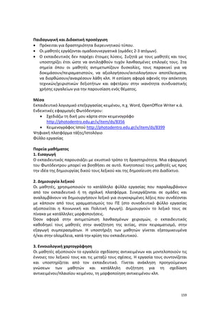 159
Παιδαγωγική και Διδακτική προσέγγιση
 Πρόκειται για δραστηριότητα διερευνητικού τύπου.
 Οι μαθητές εργάζονται ομαδοσυνεργατικά (ομάδες 2-3 ατόμων).
 Ο εκπαιδευτικός δεν παρέχει έτοιμες λύσεις. Συζητά με τους μαθητές και τους
υποστηρίζει έτσι ώστε να αντιληφθούν τυχόν λανθασμένες επιλογές τους. Στα
σημεία όπου οι μαθητές αντιμετωπίζουν δυσκολίες, τους παρακινεί για να
δοκιμάσουν/πειραματιστούν, να αξιολογήσουν/αιτιολογήσουν αποτέλεσματα,
να διορθώσουν/αναιρέσουν λάθη κλπ. Η εστίαση αφορά αφενός την απόκτηση
τεχνικών/χειριστικών δεξιοτήτων και αφετέρου στην ικανότητα συνδυαστικής
χρήσης εργαλείων για την παρουσίαση ενός θέματος.
Μέσα
Εκπαιδευτικό λογισμικό επεξεργασίας κειμένου, π.χ. Word, OpenOffice Writer κ.ά.
Ενδεικτικές εφαρμογές Φωτόδεντρου:
 Σχεδιάζω τη δική μου κάρτα στον κειμενογράφο
http://photodentro.edu.gr/v/item/ds/8356
 Κειμενογράφος Ιστού http://photodentro.edu.gr/v/item/ds/8399
Ψηφιακή πλατφόρμα τάξης/Ιστολόγιο
Φύλλο εργασίας
Πορεία μαθήματος
1. Εισαγωγή
Ο εκπαιδευτικός παρουσιάζει με εκυστικό τρόπο τη δραστηριότητα. Μια εφαρμογή
του Φωτόδεντρου μπορεί να βοηθήσει σε αυτό. Κινητοποιεί τους μαθητές ως προς
την ιδέα της δημιουργίας δικού τους λεξικού και της δημοσίευση στο Διαδίκτυο.
2. Δημιουργία λεξικού
Οι μαθητές, χρησιμοποιούν το κατάλληλο φύλλο εργασίας που παραλαμβάνουν
από τον εκπαιδευτικό ή τη σχολική πλατφόρμα. Συνεργάζονται σε ομάδες και
αναλαμβάνουν να δημιουργήσουν λεξικό για συγκεκριμένες λέξεις που συνδέονται
με κάποιον από τους γραμματισμούς του ΠΣ (στο συνοδευτικό φύλλο εργασίας
αξιοποιείται η Κοινωνική και Πολιτική Αγωγή). Δημιουργούν το λεξικό τους σε
πίνακα με κατάλληλες μορφοποιήσεις.
Όσον αφορά στην αντιμετώπιση λανθασμένων χειρισμών, ο εκπαιδευτικός
καθοδηγεί τους μαθητές στην αναζήτηση της αιτίας, στον πειραματισμό, στην
εξαγωγή συμπερασμάτων. Η υποστήριξη των μαθητών γίνεται εξατομικευμένα
ή/και στην ολομέλεια, κατά την κρίση του εκπαιδευτικού.
3. Εννοιολογική χαρτογράφηση
Οι μαθητές αξιοποιούν το εργαλείο σχεδίασης αντικειμένων και μοντελοποιούν τις
έννοιες του λεξικού τους και τις μεταξύ τους σχέσεις. Η εργασία τους συντονίζεται
και υποστηρίζεται από τον εκπαιδευτικό. Γίνεται ανάκληση προηγούμενων
γνώσεων των μαθητών και κατάλληλη συζήτηση για τη σχεδίαση
αντικειμένου/πλαισίου κειμένου, τη μορφοποίηση αντικειμένου κλπ.
 
