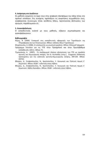 160
4. Ανάρτηση στο Διαδίκτυο
Οι μαθητές αναρτούν το έργο τους στην ψηφιακή πλατφόρμα της τάξης ή/και στο
σχολικό ιστολόγιο. Στη συνέχεια, σχολιάζουν τις αναρτήσεις συμμαθητών τους,
αναφέροντας συνώνυμες ή/και αντίθετες λέξεις, προτείνοντας βελτιώσεις των
ορισμών, παραδείγματα κ.ά.
5. Ανακεφαλαίωση
Ο εκπαιδευτικός συζητά με τους μαθητές, εξάγουν συμπεράσματα και
ανακεφαλαιώνουν.
Βιβλιογραφία
Κόμης, Β. (2004). Εισαγωγή στις εκπαιδευτικές εφαρμογές των Τεχνολογιών της
Πληροφορίας και των Επικοινωνιών. Αθήνα: εκδόσεις Νέων Τεχνολογιών.
Μικρόπουλος, Α. (2006). Ο υπολογιστής ως γνωστικό εργαλείο. Αθήνα: Ελληνικά Γράμματα
Πρόγραμμα Σπουδών για τις ΤΠΕ στην Προσχολική και στην Πρωτοβάθμια
εκπαίδευση. (2011). Αθήνα: ΠΙ.
Τζιμογιάννης, Α. (2007). Το παιδαγωγικό πλαίσιο αξιοποίησης των ΤΠΕ ως εργαλείο
κριτικής και δημιουργικής σκέψης. Στο Β. Κουλαϊδής (επιμ.), Σύγχρονες διδακτικές
προσεγγίσεις για την ανάπτυξη κριτικής-δημιουργικής σκέψης, 309-330. Αθήνα:
ΟΕΠΕΚ.
Φλώρου, Δ., Στεφανόπουλος, Ν., Χριστοπούλου, Ε. Κοινωνική και Πολιτική Αγωγή Ε΄
Δημοτικού. Αθήνα: ΟΕΔΒ – εκδοτικός οίκος Λιβάνη.
Φλώρου, Δ., Στεφανόπουλος, Ν., Χριστοπούλου, Ε. Κοινωνική και Πολιτική Αγωγή Ε΄
Δημοτικού. Βιβλίο δασκάλου. Αθήνα: ΟΕΔΒ – εκδοτικός οίκος Λιβάνη.
 