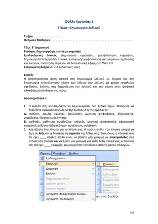 161
Φύλλο Εργασίας 1
Τίτλος: Δημιουργία λεξικού
Τμήμα: . . . . . . . . . . . . . . . . . .
Ονόματα Μαθητών: . . . . . . . . . . . . . . . . . . . . . . . . . . . . . . . . . . . . . . . . . . . . . . . . . . . . . .
Τάξη: Ε’ Δημοτικού
Ενότητα: Δημιουργώ με τον κειμενογράφο
Εμπλεκόμενες έννοιες: Δημιουργία εγγράφου, μορφοποίηση εγγράφου,
δημιουργία/επεξεργασία πίνακα, εισαγωγή/μορφοποίηση αντικειμένων σχεδίασης
και εικόνων, ανάρτηση κειμένου σε διαδικτυακή εφαρμογή Web 2.0
Εκτιμώμενη Διάρκεια: 2-4 διδακτικές ώρες
Σκοπός
Η δραστηριότητα αυτή αφορά στη δημιουργία λεξικού με πίνακα και στη
δημιουργία εννοιολογικού χάρτη των λέξεων του λεξικού με χρήση εργαλείου
σχεδίασης. Επίσης, στη δημοσίευση του λεξικού και του χάρτη στην ψηφιακή
πλατφόρμα/ιστολόγιο της τάξης.
Δραστηριότητα 1
1. Η ομάδα σας αναλαμβάνει να δημιουργήσει ένα λεξικό όρων. Μπορείτε να
διαλέξετε ανάμεσα στις λέξεις της ομάδας Α ή της ομάδας Β:
Α. πολίτες, Βουλή, εκλογές, βουλευτές, μυστική ψηφοφορία, δημοκρατία,
νομοθεσία, έλεγχος κυβέρνησης.
Β. μαθητές, μαθητικό συμβούλιο, εκλογές, μυστική ψηφοφορία, εφορευτική
επιτροπή, σύλλογο διδασκόντων, συνέλευση, συζήτηση.
2. Χρειάζεστε ένα πίνακα για το λεξικό σας. Η πρώτη στήλη του πίνακα μπορεί να
έχει τη λέξη και η δεύτερη τη σημασία της λέξης σας. Επομένως, ο πίνακάς σας
θα έχει ____ στήλες. Καλό είναι να βάλετε μία γραμμή με επικεφαλίδες στις
στήλες του πίνακα και να έχετε μία γραμμή για κάθε λέξη. Επομένως, ο πίνακάς
σας θα έχει ____ γραμμές. Δημιουργήστε τον πίνακα από τα μενού επιλογών.
 