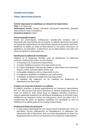 164
Εκπαιδευτικό Σενάριο
Τίτλος: Παρουσίαση Ευρώπης
Ενότητα: Δημιουργώ και εκφράζομαι με πολυμέσα και παρουσιάσεις
Τάξη: Ε’, ΣΤ’ Δημοτικού
Εμπλεκόμενες έννοιες: Ευρώπη, Πολυμέσα, πολυμεσική παρουσίαση, λογισμικό
παρουσιάσεων, πηγές στο Διαδίκτυο
Εκτιμώμενη Διάρκεια: 4 ώρες
Γενική περιγραφή σεναρίου
Σκοπός του προτεινόμενου διαθεματικού εκπαιδευτικού σεναρίου είναι η
δημιουργία μίας παρουσίασης για την Ευρώπη. Οι μαθητές αξιοποιούν λειτουργίες
του λογισμικού παρουσιάσεων και αναπτύσσουν τεχνικές και γνωστικές ικανότητες.
Εργάζονται σε ομάδες με στόχο να διερευνήσουν το υπό μελέτη αντικείμενο, να
σχεδιάσουν, να αναπτύξουν, να βελτιώσουν και να παρουσιάσουν στην τάξη τους
(ή/και στο σχολείο) τη δημιουργία τους.
Προσδοκώμενα μαθησιακά αποτελέσματα
Σύμφωνα με το Πρόγραμμα Σπουδών, μετά την ολοκλήρωση της διδακτικής
ενότητας, ο μαθητής/τρια πρέπει να είναι ικανός/ή
 να δημιουργεί και να τροποποιεί παρουσιάσεις
 να εισάγει διαφάνειες κειμένου στην παρουσίασή του/της
 να εισάγει πληροφορίες πολυμεσικής μορφής σε παρουσιάσεις που δημιουργεί
(κείμενο, εικόνα, κινούμενο σχέδιο, βίντεο, ήχο)
 να διαγράφει διαφάνειες από την παρουσίασή του/της
 να μορφοποιεί κατάλληλα τις διαφάνειες μιας παρουσίασης
 να καθορίζει τη διάταξη των διαφανειών μιας παρουσίασης
 να καθορίζει εφέ εμφάνισης και την εναλλαγή των διαφανειών της
παρουσίασης που δημιουργεί.
Εκτίμηση των γνωστικών δυσκολιών των μαθητών
Οι μαθητές γνωρίζουν τα βασικά χαρακτηριστικά του λογισμικού παρουσιάσεων
από τη Γ’ τάξη και έχουν μια πρώτη εξοικείωση με τρόπους αναζήτησης υλικού σε
πηγές στο διαδίκτυο. Είναι εύλογο όμως να υπάρχουν δυσκολίες γνωστικού ή
τεχνικού χαρακτήρα (αναζήτηση και αξιολόγηση πληροφοριών σε δικτυακές πηγές,
αποθήκευση και διαχείριση εικόνων και πολυμεσικού υλικού στο δίσκο κ.λπ.). Ο
εκπαιδευτικός θα πρέπει να σχεδιάσει κατάλληλα την υποστήριξή το, ώστε να
καθοδηγεί τους μαθητές χωρίς να τους παρέχει έτοιμες λύσεις.
Παιδαγωγική-Διδακτική προσέγγιση
 Η προτεινόμενη δραστηριότητα είναι διερευνητικού-ανακαλυπτικού τύπου και
κατευθύνει τις/τους μαθήτριες/τές να διαμορφώσουν τη μαθησιακή τους
πορεία μέσα από τη διερεύνηση, τόσο των πηγών πληροφορίας και υλικού που
θα χρησιμοποιήσουν όσο και των δυνατοτήτων του λογισμικού παρουσιάσεων.
 