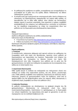 165
 Οι μαθήτριες/τές εργάζονται σε ομάδες, συνεργάζονται και αυτορρυθμίζουν τη
συνεισφορά και το ρόλο τους στη ομάδα, άλλοτε ‘διδάσκοντας’ και άλλοτε
‘διδασκόμενοι’ μεταξύ τους.
 Ο εκπαιδευτικός έχει εμψυχωτικό και υποστηρικτικό ρόλο. Κατά τη διάρκεια της
υλοποίησης της δραστηριότητας παρακολουθεί την πορεία κάθε ομάδας, τις
πρωτοβουλίες και το ρόλο κάθε μαθητή. Δίνει οδηγίες και διευκρινίσεις,
παρέχει τεχνική ή γνωστική υποστήριξη, όταν προκύπτει η ανάγκη, συμβάλλει
ανατροφοδοτικά στις ενέργειες των μαθητριών/των, συντονίζει τις συζητήσεις
και την παράθεση επιχειρημάτων με στόχο την ενεργοποίηση όλων των
μαθητών και την δημιουργία μιας ολοκληρωμένης παρουσίασης.
Μέσα
Λογισμικό παρουσιάσεων
Διαδίκτυο (Μηχανές αναζήτησης και σελίδες vod/podcasting)
Ενδεικτικές πηγές στο Φωτόδεντρο
 Η ταυτότητα της Ευρώπης http://photodentro.edu.gr/v/item/ds/9189
 Η θέση της Ευρώπης στον κόσμο http://photodentro.edu.gr/v/item/ds/9111
Εξοπλισμός πολυμέσων (ψηφιακή μηχανή, βιντεοκάμερα, κασετόφωνο, σαρωτής)
Φύλλο εργασίας
Πορεία μαθήματος
1. Εισαγωγή
Ο εκπαιδευτικός, παίρνοντας εφόρμηση από σχετική ενότητα του μαθήματος της
Γεωγραφίας και/ή από πηγές στο Φωτόδεντρο, προτείνει στους μαθητές να
δημιουργήσουν μια παρουσίαση της Ευρώπης. Παρουσιάζει τους στόχους της
δραστηριότητας και επισημαίνει τις βασικές έννοιες που έχουν ήδη
διαπραγματευτεί στην τάξη. Ενημερώνει τους μαθητές για τα μέσα που θα
χρησιμοποιήσουν, τον τρόπο και τα βήματα της εργασίας και της συνεργασίας τους,
καθώς και το τελικό προϊόν τους.
2. Διερεύνηση-Προετοιμασία
Κάθε ομάδα ξεκινά τη συλλογή και επεξεργασία του πολυμεσικού υλικού που
επιθυμεί να εντάξει στην παρουσίαση (εικόνες, clip arts, βίντεο, μουσική-ήχος
κ.λπ.). Κάθε μαθητής συμβάλλει στην αναζήτηση, διερεύνηση και ανάπτυξη υλικού.
Ενδεικτικά, μπορούν να χρησιμοποιηθούν πηγές στο Διαδίκτυο, υλικό από το
σχολικό βιβλίο που θα ψηφιοποιηθούν μέσω του σαρωτή, άλλες ηλεκτρονικές ή
συμβατικές πηγές, ζωγραφιές των ίδιων των μαθητών κ.λπ.).
3. Ανάπτυξη-Υλοποίηση
Οι μαθητές επεξεργάζονται και ολοκληρώνουν τα ψηφιακά στοιχεία που θα
χρησιμοποιήσουν. Αξιοποιώντας το πολυμεσικό υλικό που έχουν
συγκεντρώσει/δημιουργήσει. Αναπτύσσουν το σχεδιάγραμμα με τη δομή-μορφή
του τελικού παραδοτέου της παρουσίασης (στο χαρτί αν χρειαστεί), τη ροή του
περιεχομένου και την εναλλαγή διαφανειών κ.λπ.
Μια προτεινόμενη ενδεικτική δομή είναι η παρακάτω.
 