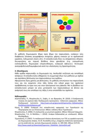 167
Οι μαθητές δημιουργούν βήμα προς βήμα την παρουσίαση, εισάγουν νέες
διαφάνειες (πίνακας γεωγραφικών στοιχείων, χάρτης εννοιών με το σχεδιαστικό
εργαλείο, πολυμεσικό υλικό κ.λπ.). Ο εκπαιδευτικός δίνει τις απαραίτητες οδηγίες-
διευκρινήσεις και τεχνική βοήθεια όπου χρειάζεται (π.χ. ενσωμάτωση
εικόνας/βίντεο, δημιουργία υπερσυνδέσμου, εισαγωγή εφέωκ.α.). Λειτουργεί
ανατροφοδοτικά/διαμορφωτικά κατά την υλοποίησης της δραστηριότητας.
4. Ολοκλήρωση
Κάθε ομάδα παρουσιάζει τη δημιουργία της. Ακολουθεί συζήτηση και ανταλλαγή
απόψεων. Ο εκπαιδευτικός ενθαρρύνει τη συμμετοχή όλων των μαθητών με σχόλια
και προτάσεις βελτίωσης των παρουσιάσεων των ομάδων.
Αφιερώνεται λίγος χρόνος για βελτιώσεις. Οι μαθητές εκτυπώνουν την παρουσίασή
τους και την αναρτούν στην τάξη (ή/και στο ειδικό χώρο του σχολείου)
προβάλλοντας το έργο τους και στον ηλεκτρονικό τους φάκελο. Με τη βοήθεια του
εκπαιδευτικού μπορεί να γίνει μετατροπή των παρουσιάσεων σε βίντεο και
ανάρτησή τους στο ιστολόγιο της τάξης ή στην ιστοσελίδα του σχολείου.
Βιβλιογραφία
Αναστασιάδης, Π., Μικρόπουλος Α., Σοφός, Α. και Φραγκάκη, Μ. (2010). Ο διαδραστικός
πίνακας στη σχολική τάξη: Παιδαγωγικές προσεγγίσεις - διδακτικές εφαρμογές. Αθήνα:
Παιδαγωγικό Ινστιτούτο. http://users.sch.gr/geoman22/epimorfosi_B/diadrastikoi-
A%20theoritiko%20plaisio.pdf
Κόμης, Β. (2004). Εισαγωγή στις εκπαιδευτικές εφαρμογές των Τεχνολογιών της
Πληροφορίας και των Επικοινωνιών. Αθήνα: εκδόσεις Νέων Τεχνολογιών.
Μικρόπουλος, Α. (2006). Ο υπολογιστής ως γνωστικό εργαλείο. Αθήνα: Ελληνικά Γράμματα.
Μικρόπουλος, Τ.Α., & Μπέλλου, Ι. (2010). Σενάρια διδασκαλίας με υπολογιστή. Αθήνα:
Κλειδάριθμος.
Τζιμογιάννης, Α. (2007). Το παιδαγωγικό πλαίσιο αξιοποίησης των ΤΠΕ ως εργαλείο κριτικής
και δημιουργικής σκέψης. Στο Β. Κουλαϊδής (επιμ.), Σύγχρονες διδακτικές προσεγγίσεις
για την ανάπτυξη της κριτικής-δημιουργικής σκέψης (σ. 309-330). Αθήνα: Ο.ΕΠ.ΕΚ.
http://www.oepek.gr/download/Sygxrones_Didaktikes_Epimorfotis.pdf.
 