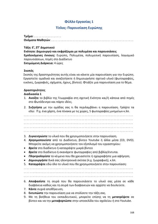 168
Φύλλο Εργασίας 1
Τίτλος: Παρουσίαση Ευρώπης
Τμήμα: . . . . . . . . . . . . . . . . . .
Ονόματα Μαθητών: . . . . . . . . . . . . . . . . . . . . . . . . . . . . . . . . . . . . . . . . . . . . . . . . . . . . . .
Τάξη: E’, ΣΤ’ Δημοτικού
Ενότητα: Δημιουργώ και εκφράζομαι με πολυμέσα και παρουσιάσεις
Εμπλεκόμενες έννοιες: Ευρώπη, Πολυμέσα, πολυμεσική παρουσίαση, λογισμικό
παρουσιάσεων, πηγές στο Διαδίκτυο
Εκτιμώμενη Διάρκεια: 4 ώρες
Σκοπός
Σκοπός της δραστηριότητας αυτής είναι να κάνετε μία παρουσίαση για την Ευρώπη.
Εργαστείτε ομαδικά και αναζητήσετε ή δημιουργήστε σχετικό υλικό (φωτογραφίες,
εικόνες, ζωγραφιές, σχήματα, ήχους, βίντεο). Φτιάξτε μια παρουσίαση για το θέμα.
Δραστηριότητες
Διαδικασία 1
1. Ανοίξτε το βιβλίο της Γεωγραφία στη σχετική Ενότητα και/ή κάποια από πηγές
στο Φωτόδεντρο και πάρτε ιδέες.
2. Συζητήστε με την ομάδας σας τι θα περιλαμβάνει η παρουσίαση. Γράψτε τα
εδώ: Π.χ. ένα χάρτη, ένα πίνακα με τις χώρες, 5 φωτογραφίες μνημείων κ.λπ.
. . . . . . . . . . . . . . . . . . . . . . . . . . . . . . . . . . . . . . . . . . . . . . . . . . . . . . . . . . . . . . . . . . . . . . . .
. . . . . . . . . . . . . . . . . . . . . . . . . . . . . . . . . . . . . . . . . . . . . . . . . . . . . . . . . . . . . . . . . . . . . . . .
. . . . . . . . . . . . . . . . . . . . . . . . . . . . . . . . . . . . . . . . . . . . . . . . . . . . . . . . . . . . . . . . . . . . . . . .
. . . . . . . . . . . . . . . . . . . . . . . . . . . . . . . . . . . . . . . . . . . . . . . . . . . . . . . . . . . . . . . . . . . . . . . .
. . . . . . . . . . . . . . . . . . . . . . . . . . . . . . . . . . . . . . . . . . . . . . . . . . . . . . . . . . . . . . . . . . . . . . . .
3. Συγκεντρώστε το υλικό που θα χρησιμοποιήσετε στην παρουσίαση.
4. Χρησιμοποιείστε από το Διαδίκτυο, βίντεο Youtube ή άλλα μέσα (CD, DVD).
Μπορείτε ακόμη να χρησιμοποιήσετε τον εξοπλισμό του εργαστηρίου:
 Βρείτε στο διαδίκτυο ή καταγράψτε μικρά βίντεο
 Βρείτε στο διαδίκτυο ή σκανάρετε φωτογραφίες από βιβλία/έντυπα.
 Πληκτρολογίστε το κέιμενο που θα χρειαστείτε ή ηχογραφήστε μια αφήγηση.
 Δημιουργήστε δικά σας ηλεκτρονικά σκίτσα (π.χ. ζωγραφική), κ.λπ.
5. Καταγράψτε εδώ όλο το υλικό που θα χρησιμοποιήσετε στην παρουσίαση:
. . . . . . . . . . . . . . . . . . . . . . . . . . . . . . . . . . . . . . . . . . . . . . . . . . . . . . . . . . . . . . . . . . . . . . . .
. . . . . . . . . . . . . . . . . . . . . . . . . . . . . . . . . . . . . . . . . . . . . . . . . . . . . . . . . . . . . . . . . . . . . . . .
. . . . . . . . . . . . . . . . . . . . . . . . . . . . . . . . . . . . . . . . . . . . . . . . . . . . . . . . . . . . . . . . . . . . . . . .
6. Αποφασίστε τη σειρά που θα παρουσιάσετε το υλικό σας μέσα σε κάθε
διαφάνεια καθώς και τη σειρά των διαφανειών και αρχίστε να δουλεύετε.
7. Κάντε συχνά αποθήκευση.
8. Εκτυπώστε την παρουσίαση για να στολίσετε την τάξη σας.
9. Με τη βοήθεια του εκπαιδευτικού, μπορείτε επίσης να τη μετατρέψετε σε
βίντεο και να την μεταφορτώστε στην ιστοσελίδα του σχολείου ή στο Youtube.
 