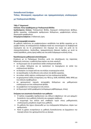 170
Εκπαιδευτικό Σενάριο
Τίτλος: Μετατροπή νομισμάτων και πραγματοποίηση υπολογισμών
με Υπολογιστικά Φύλλα
Τάξη: Ε’ Δημοτικού
Ενότητα: Λύνω προβλήματα με Υπολογιστικά Φύλλα
Εμπλεκόμενες έννοιες: Υπολογιστικό Φύλλο, λογισμικό υπολογιστικών φύλλων,
φύλλο εργασίας, επεξεργασία αριθμητικών δεδομένων, μορφοποίηση κελιών,
δημιουργία γραφημάτων
Εκτιμώμενη Διάρκεια: 2 διδακτικές ώρες
Γενική περιγραφή σεναρίου
Οι μαθητές καλούνται να μορφοποιήσουν κατάλληλα ένα φύλλο εργασίας με τη
μορφή πίνακα, να επεξεργαστούν διάφορα ποσά που αντιστοιχούν σε διαφορετικά
νομίσματα και να τα μετατρέψουν στο νόμισμα του ευρώ και μετά να τα
στρογγυλοποιήσουν. Ακολούθως, πραγματοποιούν βασικές πράξεις με αυτά τα
ποσά (πρόσθεση, μέσος όρος) καθώς και ένα απλό διάγραμμα κυκλικής πίτας.
Προσδοκώμενα μαθησιακά αποτελέσματα
Σύμφωνα με το Πρόγραμμα Σπουδών, μετά την ολοκλήρωση της παρούσας
διδακτικής ενότητας, ο μαθητής/τρια πρέπει να είναι ικανός/ή
 να δημιουργεί και να τροποποιεί απλά υπολογιστικά φύλλα.
 να εισάγει δεδομένα και να τροποποιεί το περιεχόμενο σε κελιά του
υπολογιστικού φύλλου.
 να διακρίνει το ενεργό κελί και να επιλέγει συγκεκριμένα κελιά.
 να προσδιορίζει τη διεύθυνση ενός κελιού στο φύλλο εργασίας.
 να εισάγει απλές σχέσεις υπολογισμού σε ένα υπολογιστικό φύλλο
 να χρησιμοποιεί απλές συναρτήσεις του ΥΦ (π.χ. SUM, AVERAGE, MAX, MIN) για
την επίλυση προβλημάτων.
 να χρησιμοποιεί τεχνικές αντιγραφής δεδομένων και μαθηματικών
υπολογισμών σε ένα υπολογιστικό φύλλο.
 να μορφοποιεί τα περιεχόμενα ενός κελιού.
 να δημιουργεί απλά γραφήματα (ιστόγραμμα-ραβδόγραμμα, πίτας).
Εκτίμηση των γνωστικών δυσκολιών των μαθητών
 Ο τρόπος συγγραφής (αριθμητικών και άλλων) εκφράσεων «σε μια γραμμή»
δυσκολεύει τους μαθητές (τελεστές και ιεραρχίες πράξεων).
 Η συμμετοχή των κελιών αντί σταθερών τιμών στους μαθηματικούς
υπολογισμούς μπερδεύει συχνά τους μαθητές.
 Οι μαθητές δεν έχουν εξοικειωθεί με την επεξεργασία δεδομένων, πέραν των
αριθμητικών.
 Κατά τη χρήση συναρτήσεων οι μαθητές δυσκολεύονται να ξεχωρίσουν την
περιοχή κελιών που χρησιμοποιείται ως όρισμα.
 