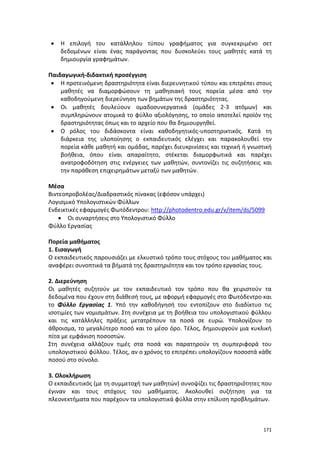171
 Η επιλογή του κατάλληλου τύπου γραφήματος για συγκεκριμένο σετ
δεδομένων είναι ένας παράγοντας που δυσκολεύει τους μαθητές κατά τη
δημιουργία γραφημάτων.
Παιδαγωγική-διδακτική προσέγγιση
 Η προτεινόμενη δραστηριότητα είναι διερευνητικού τύπου και επιτρέπει στους
μαθητές να διαμορφώσουν τη μαθησιακή τους πορεία μέσα από την
καθοδηγούμενη διερεύνηση των βημάτων της δραστηριότητας.
 Οι μαθητές δουλεύουν ομαδοσυνεργατικά (ομάδες 2-3 ατόμων) και
συμπληρώνουν ατομικά το φύλλο αξιολόγησης, το οποίο αποτελεί προϊόν της
δραστηριότητας όπως και το αρχείο που θα δημιουργηθεί.
 Ο ρόλος του διδάσκοντα είναι καθοδηγητικός-υποστηρικτικός. Κατά τη
διάρκεια της υλοποίησης ο εκπαιδευτικός ελέγχει και παρακολουθεί την
πορεία κάθε μαθητή και ομάδας, παρέχει διευκρινίσεις και τεχνική ή γνωστική
βοήθεια, όπου είναι απαραίτητο, στέκεται διαμορφωτικά και παρέχει
ανατροφοδότηση στις ενέργειες των μαθητών, συντονίζει τις συζητήσεις και
την παράθεση επιχειρημάτων μεταξύ των μαθητών.
Μέσα
Βιντεοπροβολέας/Διαδραστικός πίνακας (εφόσον υπάρχει)
Λογισμικό Υπολογιστικών Φύλλων
Ενδεικτικές εφαρμογές Φωτόδεντρου: http://photodentro.edu.gr/v/item/ds/5099
 Οι συναρτήσεις στο Υπολογιστικό Φύλλο
Φύλλο Εργασίας
Πορεία μαθήματος
1. Εισαγωγή
Ο εκπαιδευτικός παρουσιάζει με ελκυστικό τρόπο τους στόχους του μαθήματος και
αναφέρει συνοπτικά τα βήματά της δραστηριότητα και τον τρόπο εργασίας τους.
2. Διερεύνηση
Οι μαθητές συζητούν με τον εκπαιδευτικό τον τρόπο που θα χειριστούν τα
δεδομένα που έχουν στη διάθεσή τους, με αφορμή εφαρμογές στο Φωτόδεντρο και
το Φύλλο Εργασίας 1. Υπό την καθοδήγησή του εντοπίζουν στο διαδίκτυο τις
ισοτιμίες των νομισμάτων. Στη συνέχεια με τη βοήθεια του υπολογιστικού φύλλου
και τις κατάλληλες πράξεις μετατρέπουν τα ποσά σε ευρώ. Υπολογίζουν το
άθροισμα, το μεγαλύτερο ποσό και το μέσο όρο. Τέλος, δημιουργούν μια κυκλική
πίτα με εμφάνιση ποσοστών.
Στη συνέχεια αλλάζουν τιμές στα ποσά και παρατηρούν τη συμπεριφορά του
υπολογιστικού φύλλου. Τέλος, αν ο χρόνος το επιτρέπει υπολογίζουν ποσοστά κάθε
ποσού στο σύνολο.
3. Ολοκλήρωση
Ο εκπαιδευτικός (με τη συμμετοχή των μαθητών) συνοψίζει τις δραστηριότητες που
έγιναν και τους στόχους του μαθήματος. Ακολουθεί συζήτηση για τα
πλεονεκτήματα που παρέχουν τα υπολογιστικά φύλλα στην επίλυση προβλημάτων.
 