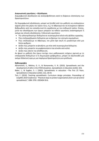 172
Διαγνωστικές ερωτήσεις – Αξιολόγηση
Διαμορφωτική αξιολόγηση και ανατροφοδότηση κατά τη διάρκεια υλοποίησης των
δραστηριοτήτων.
Ως διαμορφωτική αξιολόγηση, μπορεί να ζητηθεί από την μαθητές να υπολογίσουν
αρχικά μόνο ένα μέρος του έργου τους, π.χ. το άθροισμα και να συνεχίσουν εφόσον
βεβαιωθούν από τον εκπαιδευτικό ότι εργάζονται με τον επιθυμητό τρόπο. Επίσης,
μετά την ολοκλήρωση των έργων μπορούν να τεθούν ερωτήσεις αναστοχασμού ή
ακόμα και τελικής αξιολόγησης. Ενδεικτικές ερωτήσεις:
 Πώ ςπληκτρολογούμε δεδομένα σε συγκεκριμένα κελιά ενός φύλλου εργασίας;
 Πώς επεξεργαζόμαστε δεδομένα για να βρούμε την ισοτιμία νομισμάτων;
 Πώς υπολογίζουμε το άθροισμα, τον μέσο όρο και/ή το μεγαλύτερο από μια
λίστα αριθμών;
 Δείξτε πώς μπορείτε να φτιάξετε μια πίτα από συγκεκριμένα δεδομένα.
 Δείξτε πώς μπορείτε να μορφοποιήσετε ένα σύνολο από κελιά.
 Δείξτε πώς κάνετε την αποθήκευση.
Αν φανεί οι μαθητές δεν έχουν πετύχει τους μαθησιακούς στόχους σχετικά με τη
επεξεργασία δεδομένων ή τη δημιουργία γραφημάτων, μπορεί να αξιοποιηθεί μία
ακόμα διδακτική ώρα με μια παρόμοια δραστηριότητα για εμπέδωση.
Βιβλιογραφία
Abramovich, S., Nikitina, G. V., & Romanenko, V. N. (2010). Spreadsheets and the
development of skills in the STEM disciplines. Spreadsheets in Education (eJSiE), 3(3).
Baker, J., & Sugden, S. J. (2003). Spreadsheets in education –The first 25 Years.
Spreadsheets in Education (eJSiE), 1(1), 18-43.
Tort, F. (2010). Teaching spreadsheets: Curriculum design principles. Proceedings of
EuSpRIG 2010 Conference: “Practical steps to protect organisations from out-of-control
spreadsheets”, ISBN: 978-1-905404-50-6.
 
