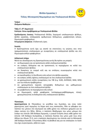 173
Φύλλο Εργασίας 1
Τίτλος: Μετατροπή Νομισμάτων και Υπολογιστικά Φύλλα
Τμήμα: . . . . . . . . . . . . . . . . . .
Ονόματα Μαθητών: . . . . . . . . . . . . . . . . . . . . . . . . . . . . . . . . . . . . . . . . . . . . . . . . . . . . . .
Τάξη: E’, ΣΤ’ Δημοτικού
Ενότητα: Λύνω προβλήματα με Υπολογιστικά Φύλλα
Εμπλεκόμενες έννοιες: Υπολογιστικό Φύλλο, λογισμικό υπολογιστικών φύλλων,
φύλλο εργασίας, επεξεργασία αριθμητικών δεδομένων, μορφοποίηση κελιών,
δημιουργία γραφημάτων
Εκτιμώμενη Διάρκεια: 2 διδακτικές ώρες
Σκοπός
Η δραστηριότητα αυτή έχει ως σκοπό να επεκτείνεις τις γνώσεις σου στην
πραγματοποίηση υπολογισμών με συναρτήσεις σε υπολογιστικό φύλλο και στη
δημιουργία απλών γραφημάτων.
Διδακτικοί στόχοι
Μετά την ολοκλήρωση της δραστηριότητας αυτής θα πρέπει να μπορείς
 να δημιουργείς και να τροποποιείς απλά υπολογιστικά φύλλα
 να εισάγεις δεδομένα και να τροποποιείς το περιεχόμενο σε κελιά του
υπολογιστικού φύλλου
 να διακρίνεις το ενεργό κελί και να επιλέγεις συγκεκριμένα κελιά στο
υπολογιστικό φύλλο
 να προσδιορίζεις τη διεύθυνση ενός κελιού στο φύλλο εργασίας
 να εισάγεις απλές σχέσεις υπολογισμού σε ένα υπολογιστικό φύλλο
 να χρησιμοποιείς απλές συναρτήσεις του ΥΦ (π.χ. SUM, AVERAGE, MAX, MIN)
για την επίλυση προβλημάτων
 να χρησιμοποιείς τεχνικές αντιγραφής δεδομένων και μαθηματικών
υπολογισμών σε ένα υπολογιστικό φύλλο
 να μορφοποιείς τα περιεχόμενα ενός κελιού
 να δημιουργείς απλά γραφήματα (ιστόγραμμα-ραβδόγραμμα, πίτας),
χρησιμοποιώντας τα δεδομένα ενός υπολογιστικού φύλλου.
Υλοποίηση
Δραστηριότητα Α. Πλησιάζουν τα γενέθλια του Κωστάκη, και είναι πολύ
χαρούμενος γιατί περιμένει τα δώρα από τους παππούδες. Όλα τα αδέρφια του
παππού του μένουν στο εξωτερικό και κάθε χρόνο του στέλνουν χρήματα για να
πάρει εκείνος ό,τι θέλει. Φέτος, ο παππούς Βλαδίμηρος που μένει μόνιμα στο
Σικάγο του έστειλε 200 δολάρια Αμερικής, η γιαγιά Ευτέρπη όπως κάθε χρόνο του
έστειλε 120 δολάρια Αυστραλίας, ο παππούς Κώστας που μένει μαζί τους στην
Αθήνα του έδωσε 75 €, ενώ ο παππούς Αριστομένης του έστειλε από το Μόντρεαλ
200 δολάρια Καναδά. Ο Κωστάκης θέλει τη βοήθειά σας για να υπολογίσει το ποσό
που έχει συγκεντρώσει, αλλά σε ευρώ.
 