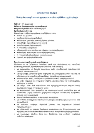 177
Εκπαιδευτικό Σενάριο
Τίτλος: Εισαγωγή στο προγραμματιστικό περιβάλλον της EasyLogo
Τάξη: Ε’ - ΣΤ΄ Δημοτικού
Ενότητα: Προγραμματίζω τον υπολογιστή
Εκτιμώμενη Διάρκεια: 4 διδακτικές ώρες
Εμπλεκόμενες έννοιες:
Σύνταξη και εκτέλεση εντολών σε περιβάλλοντα Logo.
 κίνηση της χελώνας
 ανεβοκατέβασμα του μολυβιού
 καθορισμός χρώματος γραμμής-ίχνους χελώνας
 επανάληψη (προκαθορισμένες φορές)
 Αποτέλεσμα εκτέλεσης εντολής.
 Η έννοια του αλγορίθμου.
 «Συναρμολόγηση» εντολών και η έννοια του προγράμματος.
 Κατανόηση, ανάλυση και σύνθεση προβλήματος.
 Η έννοια της διαδικασίας ως υποπρόγραμμα.
 Ορισμός και χρήση διαδικασιών.
Προσδοκώμενα μαθησιακά αποτελέσματα
Σύμφωνα με το Πρόγραμμα Σπουδών, μετά την ολοκλήρωση της παρούσας
διδακτικής ενότητας, ο μαθητής/τρια πρέπει να είναι ικανός/ή
 να αναγνωρίζει τις βασικές συνιστώσες ενός εκπαιδευτικού περιβάλλοντος
οπτικού προγραμματισμού
 να περιγράφει με λεκτικό τρόπο τα βήματα απλών αλγορίθμων που καλείται να
υλοποιήσει στο εκπαιδευτικό περιβάλλον οπτικού προγραμματισμού
 να διατυπώνει απλές εντολές στο περιβάλλον οπτικού προγραμματισμού
 να ορίζει ενέργειες και σενάρια που πρέπει να εκτελεστούν για να επιτευχθούν
επιθυμητά γεγονότα
 να εξηγεί γιατί ένα αντικείμενο του προγραμματιστικού περιβάλλοντος
συμπεριφέρεται με συγκεκριμένο τρόπο
 να κωδικοποιεί έναν αλγόριθμο σε προγραμματιστικό περιβάλλον και να
αναπτύσσει μικρές εφαρμογές χρησιμοποιώντας ένα εκπαιδευτικό περιβάλλον
οπτικού προγραμματισμού
 να αναλύει ένα πρόβλημα σε επιμέρους απλούστερα
 να συνθέτει ένα έργο από τα επιμέρους στοιχεία του (που έχουν προκύψει από
την ανάλυση)
 να διακρίνει διάφορα γεγονότα (events) στο περιβάλλον οπτικού
προγραμματισμού
 να εξοικειωθεί με τεχνικές διόρθωσης σφαλμάτων και βελτιστοποίησης των
προγραμμάτων που αναπτύσσουν εκπαιδευτικό περιβάλλον προγραμματισμού
 να δημιουργεί σύνθετα έργα που βασίζονται στη σύνθεση επιμέρους
απλούστερων έργων.
 