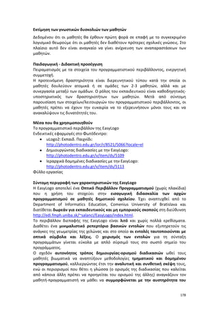178
Εκτίμηση των γνωστικών δυσκολιών των μαθητών
Δεδομένου ότι οι μαθητές θα έρθουν πρώτη φορά σε επαφή με το συγκεκριμένο
λογισμικό θεωρούμε ότι οι μαθητές δεν διαθέτουν πρότερες σχολικές γνώσεις. Στο
πλαίσιο αυτό δεν είναι αναγκαίο να γίνει ανίχνευση των αναπαραστάσεων των
μαθητών.
Παιδαγωγική - Διδακτική προσέγγιση
Πειραματισμός με τα στοιχεία του προγραμματιστικού περιβάλλοντος, ενεργητική
συμμετοχή.
Η προτεινόμενη δραστηριότητα είναι διερευνητικού τύπου κατά την οποία οι
μαθητές δουλεύουν ατομικά ή σε ομάδες των 2-3 μαθητών, αλλά και με
συνεργασία μεταξύ των ομάδων. Ο ρόλος του εκπαιδευτικού είναι καθοδηγητικός-
υποστηρικτικός των δραστηριοτήτων των μαθητών. Μετά από σύντομη
παρουσίαση των στοιχείων/λειτουργιών του προγραμματιστικού περιβάλλοντος, οι
μαθητές πρέπει να έχουν την ευκαιρία να το εξερευνήσουν μόνοι τους και να
ανακαλύψουν τις δυνατότητές του.
Μέσα που θα χρησιμοποιηθούν
Το προγραμματιστικό περιβάλλον της EasyLogo
Ενδεικτικές εφαρμογές στο Φωτόδεντρο:
 uLogo2: Εκπαιδ. Παιχνίδι:
http://photodentro.edu.gr/lor/r/8521/5066?locale=el
 Δημιουργώντας διαδικασίες με την EasyLogo:
http://photodentro.edu.gr/v/item/ds/5109
 Ιεραρχικά δομημένες διαδικασίες με την EasyLogo:
http://photodentro.edu.gr/v/item/ds/5113
Φύλλο εργασίας
Σύντομη περιγραφή των χαρακτηριστικών της ΕasyLogo
Η ΕasyLogo αποτελεί ένα Οπτικό Περιβάλλον Προγραμματισμού (χωρίς πλακίδια)
που η χρήση του στοχεύει στην εισαγωγική διδασκαλία των αρχών
προγραμματισμού σε μαθητές δημοτικού σχολείου. Έχει αναπτυχθεί από το
Department of Informatics Education, Comenius University of Bratislava και
διατίθεται δωρεάν για εκπαιδευτικούς και μη εμπορικούς σκοπούς στη διεύθυνση
http://edi.fmph.uniba.sk/~salanci/EasyLogo/index.html.
Το περιβάλλον διεπαφής της ΕasyLogo είναι λιτό και χωρίς πολλά ερεθίσματα.
Διαθέτει ένα μινιμαλιστικό ρεπερτόριο βασικών εντολών που εξυπηρετούν τις
ανάγκες της γεωμετρίας της χελώνας και στο οποίο οι εντολές ταυτοποιούνται με
οπτικά σύμβολα και λέξεις. Ο χειρισμός των εντολών για τη σύνταξη
προγραμμάτων γίνεται εύκολα με απλό σύρσιμό τους στο σωστό σημείο του
προγράμματος.
O σχεδόν αυτονόητος τρόπος δημιουργίας-ορισμού διαδικασιών ωθεί τους
μαθητές βιωματικά να αναπτύξουν μεθοδολογίες τμηματικού και δομημένου
προγραμματισμού, καλλιεργώντας έτσι την αναλυτική και συνθετική σκέψη τους,
ενώ οι περιορισμοί που θέτει η γλώσσα (ο ορισμός της διαδικασίας που καλείται
από κάποια άλλη πρέπει να προηγείται του ορισμού της άλλης) αναγκάζουν τον
μαθητή-προγραμματιστή να μάθει να συμμορφώνεται με την αυστηρότητα του
 