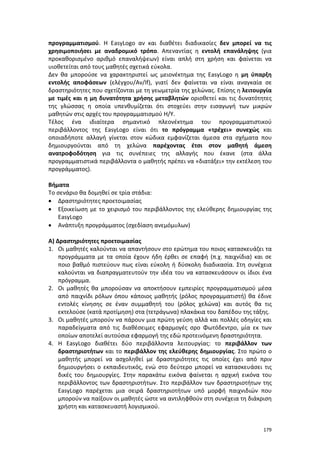 179
προγραμματισμού. Η ΕasyLogo αν και διαθέτει διαδικασίες δεν μπορεί να τις
χρησιμοποιήσει με αναδρομικό τρόπο. Απεναντίας η εντολή επανάληψης (για
προκαθορισμένο αριθμό επαναλήψεων) είναι απλή στη χρήση και φαίνεται να
υιοθετείται από τους μαθητές σχετικά εύκολα.
Δεν θα μπορούσε να χαρακτηριστεί ως μειονέκτημα της ΕasyLogo η μη ύπαρξη
εντολής αποφάσεων (ελέγχου/Αν/If), γιατί δεν φαίνεται να είναι αναγκαία σε
δραστηριότητες που σχετίζονται με τη γεωμετρία της χελώνας. Επίσης η λειτουργία
με τιμές και η μη δυνατότητα χρήσης μεταβλητών οριοθετεί και τις δυνατότητες
της γλώσσας η οποία υπενθυμίζεται ότι στοχεύει στην εισαγωγή των μικρών
μαθητών στις αρχές του προγραμματισμού Η/Υ.
Τέλος ένα ιδιαίτερα σημαντικό πλεονέκτημα του προγραμματιστικού
περιβάλλοντος της ΕasyLogo είναι ότι το πρόγραμμα «τρέχει» συνεχώς και
οποιαδήποτε αλλαγή γίνεται στον κώδικα εμφανίζεται άμεσα στα σχήματα που
δημιουργούνται από τη χελώνα παρέχοντας έτσι στον μαθητή άμεση
ανατροφοδότηση για τις συνέπειες της αλλαγής που έκανε (στα άλλα
προγραμματιστικά περιβάλλοντα ο μαθητής πρέπει να «διατάξει» την εκτέλεση του
προγράμματος).
Βήματα
Το σενάριο θα δομηθεί σε τρία στάδια:
 Δραστηριότητες προετοιμασίας
 Εξοικείωση με το χειρισμό του περιβάλλοντος της ελεύθερης δημιουργίας της
ΕasyLogo
 Ανάπτυξη προγράμματος (σχεδίαση ανεμόμυλων)
Α) Δραστηριότητες προετοιμασίας
1. Οι μαθητές καλούνται να απαντήσουν στο ερώτημα του ποιος κατασκευάζει τα
προγράμματα με τα οποία έχουν ήδη έρθει σε επαφή (π.χ. παιχνίδια) και σε
ποιο βαθμό πιστεύουν πως είναι εύκολη ή δύσκολη διαδικασία. Στη συνέχεια
καλούνται να διαπραγματευτούν την ιδέα του να κατασκευάσουν οι ίδιοι ένα
πρόγραμμα.
2. Οι μαθητές θα μπορούσαν να αποκτήσουν εμπειρίες προγραμματισμού μέσα
από παιχνίδι ρόλων όπου κάποιος μαθητής (ρόλος προγραμματιστή) θα έδινε
εντολές κίνησης σε έναν συμμαθητή του (ρόλος χελώνα) και αυτός θα τις
εκτελούσε (κατά προτίμηση) στα (τετράγωνα) πλακάκια του δαπέδου της τάξης.
3. Οι μαθητές μπορούν να πάρουν μια πρώτη γεύση αλλά και πολλές οδηγίες και
παραδείγματα από τις διαθέσειμες εφαρμογές σρο Φωτόδεντρο, μία εκ των
οποίων αποτελεί αυτούσια εφαρμογή της εδώ προτεινόμενη δραστηριότητα.
4. Η EasyLogo διαθέτει δύο περιβάλλοντα λειτουργίας: το περιβάλλον των
δραστηριοτήτων και το περιβάλλον της ελεύθερης δημιουργίας. Στο πρώτο ο
μαθητής μπορεί να ασχοληθεί με δραστηριότητες τις οποίες έχει από πριν
δημιουργήσει ο εκπαιδευτικός, ενώ στο δεύτερο μπορεί να κατασκευάσει τις
δικές του δημιουργίες. Στην παρακάτω εικόνα φαίνεται η αρχική εικόνα του
περιβάλλοντος των δραστηριοτήτων. Στο περιβάλλον των δραστηριοτήτων της
EasyLogo παρέχεται μια σειρά δραστηριοτήτων υπό μορφή παιχνιδιών που
μπορούν να παίξουν οι μαθητές ώστε να αντιληφθούν στη συνέχεια τη διάκριση
χρήστη και κατασκευαστή λογισμικού.
 
