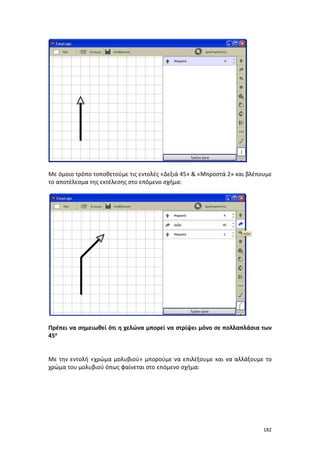 182
Με όμοιο τρόπο τοποθετούμε τις εντολές «Δεξιά 45» & «Μπροστά 2» και βλέπουμε
το αποτέλεσμα της εκτέλεσης στο επόμενο σχήμα:
Πρέπει να σημειωθεί ότι η χελώνα μπορεί να στρίψει μόνο σε πολλαπλάσια των
45ο
Με την εντολή «χρώμα μολυβιού» μπορούμε να επιλέξουμε και να αλλάξουμε το
χρώμα του μολυβιού όπως φαίνεται στο επόμενο σχήμα:
 