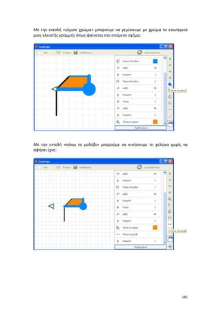 185
Με την εντολή «γέμισε χρώμα» μπορούμε να γεμίσουμε με χρώμα το εσωτερικό
μιας κλειστής γραμμής όπως φαίνεται στο επόμενο σχήμα:
Με την εντολή «πάνω το μολύβι» μπορούμε να κινήσουμε τη χελώνα χωρίς να
αφήσει ίχνη:
 