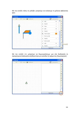 186
Με την εντολή «κάτω το μολύβι» μπορούμε να κινήσουμε τη χελώνα αφήνοντας
ίχνη:
Με την εντολή «+» μπορούμε να δημιουργήσουμε μια νέα διαδικασία (η
προηγούμενη διαδικασία αποθηκεύτηκε με εικονίδιο το σχήμα που δημιούργησε):
 