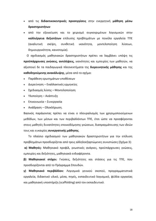 18
 από τις διδακτικοκεντρικές προσεγγίσεις στην ενεργητική μάθηση μέσω
δραστηριοτήτων
 από την εξοικείωση και το χειρισμό συγκεκριμένων λογισμικών στην
καλλιέργεια δεξιοτήτων επίλυσης προβλημάτων με ποικίλα εργαλεία ΤΠΕ
(αναλυτική σκέψη, συνθετική ικανότητα, μοντελοποίηση λύσεων,
δημιουργικότητα, καινοτομία).
Ο σχεδιασμός μαθησιακών δραστηριοτήτων πρέπει να λαμβάνει υπόψη τις
προϋπάρχουσες γνώσεις, αντιλήψεις, ικανότητες και εμπειρίες των μαθητών, να
αξιοποιεί δε τα παιδαγωγικά πλεονεκτήματα της διερευνητικής μάθησης και της
καθοδηγούμενης ανακάλυψης, μέσα από το σχήμα:
 Παράθεση ερωτημάτων-υποθέσεων
 Διερεύνηση – Εναλλακτικές ερμηνείες
 Σχεδιασμός λύσης – Μοντελοποίηση
 Υλοποίηση – Ανάπτυξη
 Επικοινωνία – Συνεργασία
 Ανάδραση – Ολοκλήρωση.
Βασικός παράγοντας πρέπει να είναι ο πλουραλισμός των χρησιμοποιούμενων
μεθόδων, των μέσων και των περιβαλλόντων ΤΠΕ, έτσι ώστε να προσφέρονται
στους μαθητές δυνατότητες εποικοδόμησης γνώσεων, διαπραγμάτευσης των ιδεών
τους και ευκαιρίες συνεργατικής μάθησης.
Το πλαίσιο σχεδιασμού των μαθησιακών δραστηριοτήτων για την επίλυση
προβλημάτων προσδιορίζεται από τρεις αλληλοεξαρτώμενες συνιστώσες (Σχήμα 3):
α) Μαθητές: Μαθησιακό προφίλ, γνωστικές ανάγκες, προϋπάρχουσες γνώσεις,
εμπειρίες και δεξιότητες, μαθησιακά ενδιαφέροντα.
β) Μαθησιακοί στόχοι: Γνώσεις, δεξιότητες και στάσεις για τις ΤΠΕ, που
προσδιορίζονται από το Πρόγραμμα Σπουδών.
γ) Μαθησιακό περιβάλλον: Λογισμικά γενικού σκοπού, προγραμματιστικά
εργαλεία, διδακτικό υλικό, μέσα, πηγές, εκπαιδευτικό λογισμικό, φύλλα εργασίας
και μαθησιακή υποστήριξη (scaffolding) από τον εκπαιδευτικό.
 
