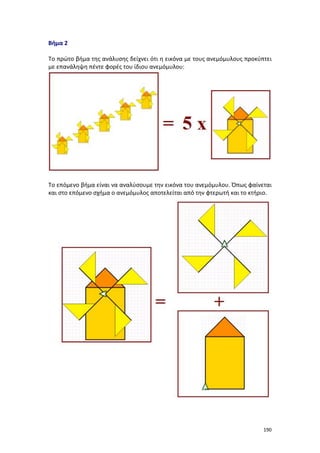 190
Βήμα 2
Το πρώτο βήμα της ανάλυσης δείχνει ότι η εικόνα με τους ανεμόμυλους προκύπτει
με επανάληψη πέντε φορές του ίδιου ανεμόμυλου:
Το επόμενο βήμα είναι να αναλύσουμε την εικόνα του ανεμόμυλου. Όπως φαίνεται
και στο επόμενο σχήμα ο ανεμόμυλος αποτελείται από την φτερωτή και το κτήριο.
 