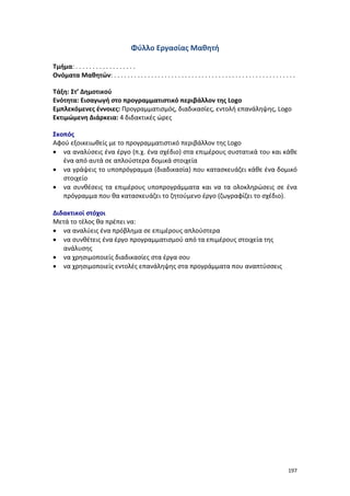 197
Φύλλο Εργασίας Μαθητή
Τμήμα: . . . . . . . . . . . . . . . . . .
Ονόματα Μαθητών: . . . . . . . . . . . . . . . . . . . . . . . . . . . . . . . . . . . . . . . . . . . . . . . . . . . . . .
Τάξη: Στ’ Δημοτικού
Ενότητα: Εισαγωγή στο προγραμματιστικό περιβάλλον της Logo
Εμπλεκόμενες έννοιες: Προγραμματισμός, διαδικασίες, εντολή επανάληψης, Logo
Εκτιμώμενη Διάρκεια: 4 διδακτικές ώρες
Σκοπός
Αφού εξοικειωθείς με το προγραμματιστικό περιβάλλον της Logo
 να αναλύσεις ένα έργο (π.χ. ένα σχέδιο) στα επιμέρους συστατικά του και κάθε
ένα από αυτά σε απλούστερα δομικά στοιχεία
 να γράψεις το υποπρόγραμμα (διαδικασία) που κατασκευάζει κάθε ένα δομικό
στοιχείο
 να συνθέσεις τα επιμέρους υποπρογράμματα και να τα ολοκληρώσεις σε ένα
πρόγραμμα που θα κατασκευάζει το ζητούμενο έργο (ζωγραφίζει το σχέδιο).
Διδακτικοί στόχοι
Μετά το τέλος θα πρέπει να:
 να αναλύεις ένα πρόβλημα σε επιμέρους απλούστερα
 να συνθέτεις ένα έργο προγραμματισμού από τα επιμέρους στοιχεία της
ανάλυσης
 να χρησιμοποιείς διαδικασίες στα έργα σου
 να χρησιμοποιείς εντολές επανάληψης στα προγράμματα που αναπτύσσεις
 