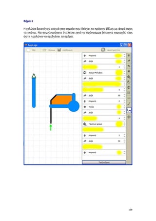 198
Βήμα 1
Η χελώνα βρισκόταν αρχικά στο σημείο που δείχνει το πράσινο βέλος με φορά προς
τα επάνω. Να συμπληρώσετε ότι λείπει από το πρόγραμμα (κίτρινες περιοχές) έτσι
ώστε η χελώνα να σχεδιάσει το σχήμα.
 
