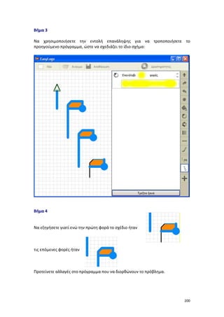 200
Βήμα 3
Να χρησιμοποιήσετε την εντολή επανάληψης για να τροποποιήσετε το
προηγούμενο πρόγραμμα, ώστε να σχεδιάζει το ίδιο σχήμα:
Βήμα 4
Να εξηγήσετε γιατί ενώ την πρώτη φορά το σχέδιο ήταν
τις επόμενες φορές ήταν
Προτείνετε αλλαγές στο πρόγραμμα που να διορθώνουν το πρόβλημα.
 