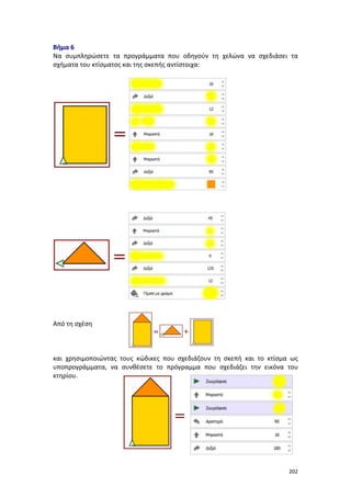 202
Βήμα 6
Να συμπληρώσετε τα προγράμματα που οδηγούν τη χελώνα να σχεδιάσει τα
σχήματα του κτίσματος και της σκεπής αντίστοιχα:
Από τη σχέση
και χρησιμοποιώντας τους κώδικες που σχεδιάζουν τη σκεπή και το κτίσμα ως
υποπρογράμματα, να συνθέσετε το πρόγραμμα που σχεδιάζει την εικόνα του
κτηρίου.
 