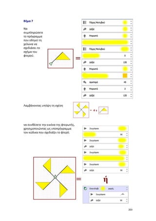 203
Βήμα 7
Να
συμπληρώσετε
το πρόγραμμα
που οδηγεί τη
χελώνα να
σχεδιάσει το
σχήμα του
φτερού.
Λαμβάνοντας υπόψη τη σχέση
να συνθέσετε την εικόνα της φτερωτής,
χρησιμοποιώντας ως υποπρόγραμμα
τον κώδικα που σχεδιάζει το φτερό.
 
